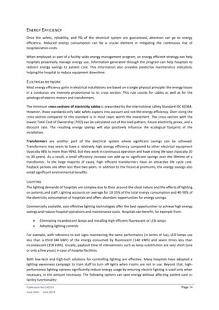 Publication No Cu0114
Issue Date: June 2014
Page 14
ENERGY EFFICIENCY
Once the safety, reliability, and PQ of the electrical system are guaranteed, attention can go to energy
efficiency. Reduced energy consumption can be a crucial element in mitigating the continuous rise of
hospitalization costs.
When employed as part of a facility-wide energy management program, an energy efficient strategy can help
hospitals proactively manage energy use. Information generated through the program can help hospitals to
redirect energy savings to patient care. This information also provides predictive maintenance indicators,
helping the hospital to reduce equipment downtime.
ELECTRICAL NETWORK
Most energy efficiency gains in electrical installations are based on a single physical principle: the energy losses
in a conductor are inversely proportional to its cross section. This rule counts for cables as well as for the
windings of electric motors and transformers.
The minimum cross-sections of electricity cables is prescribed by the international safety Standard IEC 60364.
However, those standards only take safety aspects into account and not the energy efficiency. Over-sizing the
cross-section compared to this standard is in most cases worth the investment. The cross-section with the
lowest Total Cost of Ownership (TCO) can be calculated out of the load pattern, future electricity prices, and a
discount rate. The resulting energy savings will also positively influence the ecological footprint of the
installation.
Transformers are another part of the electrical system where significant savings can be achieved.
Transformers may seem to have a relatively high energy efficiency compared to other electrical equipment
(typically 98% to more than 99%), but they work in continuous operation and have a long life span (typically 20
to 30 years). As a result, a small efficiency increase can add up to significant savings over the lifetime of a
transformer. In the large majority of cases, high efficient transformers have an attractive life cycle cost.
Payback periods are often less than two years. In addition to the financial premiums, the energy savings also
entail significant environmental benefits.
LIGHTING
The lighting demands of hospitals are complex due to their around-the-clock nature and the effects of lighting
on patients and staff. Lighting accounts on average for 10-15% of the total energy consumption and 40-50% of
the electricity consumption of hospitals and offers abundant opportunities for energy savings.
Commercially available, cost-effective lighting technologies offer the best opportunities to achieve high energy
savings and reduce hospital operations and maintenance costs. Hospitals can benefit, for example from:
 Eliminating incandescent lamps and installing high efficient fluorescent or LED lamps
 Adopting lighting controls
For example, with reference to exit signs maintaining the same performance (in terms of lux), LED lamps use
less than a third (44 kWh) of the energy consumed by fluorescent (140 kWh) and seven times less than
incandescent (350 kWh). Usually, payback time of interventions such as lamp substitution are very short (one
or only a few years) in case of hospital facilities.
Both low-tech and high-tech solutions for controlling lighting are effective. Many hospitals have adopted a
lighting awareness campaign to train staff to turn off lights when rooms are not in use. Beyond that, high-
performance lighting systems significantly reduce energy usage by ensuring electric lighting is used only when
necessary, in the amount necessary. The following options can save energy without affecting patient care or
facility functionality:
 