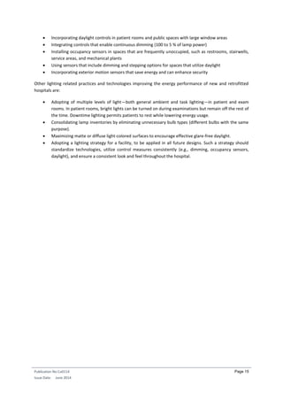 Publication No Cu0114
Issue Date: June 2014
Page 15
 Incorporating daylight controls in patient rooms and public spaces with large window areas
 Integrating controls that enable continuous dimming (100 to 5 % of lamp power)
 Installing occupancy sensors in spaces that are frequently unoccupied, such as restrooms, stairwells,
service areas, and mechanical plants
 Using sensors that include dimming and stepping options for spaces that utilize daylight
 Incorporating exterior motion sensors that save energy and can enhance security
Other lighting related practices and technologies improving the energy performance of new and retrofitted
hospitals are:
 Adopting of multiple levels of light—both general ambient and task lighting—in patient and exam
rooms. In patient rooms, bright lights can be turned on during examinations but remain off the rest of
the time. Downtime lighting permits patients to rest while lowering energy usage.
 Consolidating lamp inventories by eliminating unnecessary bulb types (different bulbs with the same
purpose).
 Maximizing matte or diffuse light-colored surfaces to encourage effective glare-free daylight.
 Adopting a lighting strategy for a facility, to be applied in all future designs. Such a strategy should
standardize technologies, utilize control measures consistently (e.g., dimming, occupancy sensors,
daylight), and ensure a consistent look and feel throughout the hospital.
 