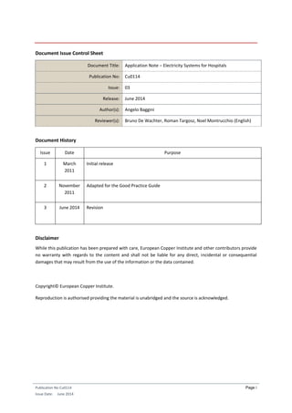 Publication No Cu0114
Issue Date: June 2014
Page i
Document Issue Control Sheet
Document Title: Application Note – Electricity Systems for Hospitals
Publication No: Cu0114
Issue: 03
Release: June 2014
Author(s): Angelo Baggini
Reviewer(s): Bruno De Wachter, Roman Targosz, Noel Montrucchio (English)
Document History
Issue Date Purpose
1 March
2011
Initial release
2 November
2011
Adapted for the Good Practice Guide
3 June 2014 Revision
Disclaimer
While this publication has been prepared with care, European Copper Institute and other contributors provide
no warranty with regards to the content and shall not be liable for any direct, incidental or consequential
damages that may result from the use of the information or the data contained.
Copyright© European Copper Institute.
Reproduction is authorised providing the material is unabridged and the source is acknowledged.
 
