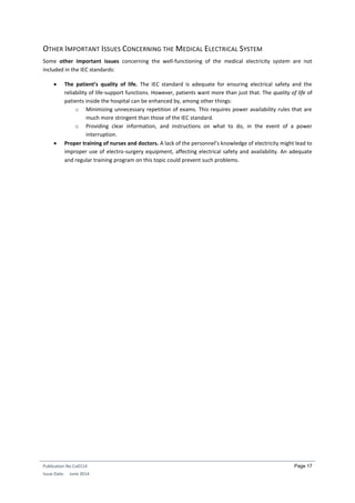 Publication No Cu0114
Issue Date: June 2014
Page 17
OTHER IMPORTANT ISSUES CONCERNING THE MEDICAL ELECTRICAL SYSTEM
Some other important issues concerning the well-functioning of the medical electricity system are not
included in the IEC standards:
 The patient’s quality of life. The IEC standard is adequate for ensuring electrical safety and the
reliability of life-support functions. However, patients want more than just that. The quality of life of
patients inside the hospital can be enhanced by, among other things:
o Minimizing unnecessary repetition of exams. This requires power availability rules that are
much more stringent than those of the IEC standard.
o Providing clear information, and instructions on what to do, in the event of a power
interruption.
 Proper training of nurses and doctors. A lack of the personnel’s knowledge of electricity might lead to
improper use of electro-surgery equipment, affecting electrical safety and availability. An adequate
and regular training program on this topic could prevent such problems.
 