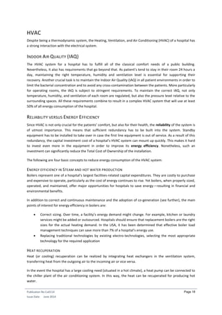 Publication No Cu0114
Issue Date: June 2014
Page 18
HVAC
Despite being a thermodynamic system, the Heating, Ventilation, and Air Conditioning (HVAC) of a hospital has
a strong interaction with the electrical system.
INDOOR AIR QUALITY (IAQ)
The HVAC system for a hospital has to fulfill all of the classical comfort needs of a public building.
Nevertheless, it also has requirements that go beyond that. As patient’s tend to stay in their room 24 hours a
day, maintaining the right temperature, humidity and ventilation level is essential for supporting their
recovery. Another crucial task is to maintain the Indoor Air Quality (IAQ) in all patient environments in order to
limit the bacterial concentration and to avoid any cross-contamination between the patients. More particularly
for operating rooms, the IAQ is subject to stringent requirements. To maintain the correct IAQ, not only
temperature, humidity, and ventilation of each room are regulated, but also the pressure level relative to the
surrounding spaces. All these requirements combine to result in a complex HVAC system that will use at least
50% of all energy consumption of the hospital.
RELIABILITY VERSUS ENERGY EFFICIENCY
Since HVAC is not only crucial for the patients’ comfort, but also for their health, the reliability of the system is
of utmost importance. This means that sufficient redundancy has to be built into the system. Standby
equipment has to be installed to take over in case the first line equipment is out of service. As a result of this
redundancy, the capital investment cost of a hospital’s HVAC system can mount up quickly. This makes it hard
to invest even more in the equipment in order to improve its energy efficiency. Nonetheless, such an
investment can significantly reduce the Total Cost of Ownership of the installation.
The following are four basic concepts to reduce energy consumption of the HVAC system:
ENERGY EFFICIENCY IN STEAM AND HOT WATER PRODUCTION
Boilers represent one of a hospital’s largest facilities-related capital expenditures. They are costly to purchase
and expensive to operate, particularly as the cost of energy continues to rise. Yet boilers, when properly sized,
operated, and maintained, offer major opportunities for hospitals to save energy—resulting in financial and
environmental benefits.
In addition to correct and continuous maintenance and the adoption of co-generation (see further), the main
points of interest for energy efficiency in boilers are:
 Correct sizing. Over time, a facility’s energy demand might change. For example, kitchen or laundry
services might be added or outsourced. Hospitals should ensure that replacement boilers are the right
sizes for the actual heating demand. In the USA, it has been determined that effective boiler load
management techniques can save more than 7% of a hospital’s energy use.
 Replacing traditional technologies by existing electro-technologies, selecting the most appropriate
technology for the required application
HEAT RECUPERATION
Heat (or cooling) recuperation can be realized by integrating heat exchangers in the ventilation system,
transferring heat from the outgoing air to the incoming air or vice versa.
In the event the hospital has a large cooling need (situated in a hot climate), a heat pump can be connected to
the chiller plant of the air conditioning system. In this way, the heat can be recuperated for producing hot
water.
 