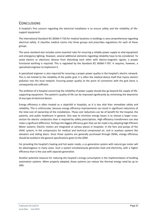 Publication No Cu0114
Issue Date: June 2014
Page 23
CONCLUSIONS
A hospital’s first concern regarding the electrical installation is to ensure safety and the reliability of life-
support equipment.
The international Standard IEC 60364-7-710 for medical locations in buildings is very comprehensive regarding
electrical safety. It classifies medical rooms into three groups and prescribes regulations for each of these
groups.
The same standard also includes some essential rules for ensuring a reliable power supply to vital equipment
and emergency lighting. However, several additional elements regarding reliability have to be considered. To
avoid electric or electronic devices from disturbing each other with electro-magnetic signals, a proper
functional earthing is required. This is regulated by the Standard IEC 60364-7-707. It requires, however, a
specialized engineer to implement it.
A specialized engineer is also required for ensuring a proper power quality in the hospital’s electric network.
This is not limited to the reliability of the public grid; it is often the medical device itself that injects electric
pollution into the local network. Ensuring power quality at the point of connection with the grid alone is
consequently not sufficient.
The ambition of a hospital concerning the reliability of power supply should also go beyond the supply of life-
supporting equipment. The patient’s quality of life can be improved significantly by minimizing the downtime
of any type of electrical device.
Energy efficiency is often treated as a stepchild in hospitals, as it is less vital than immediate safety and
reliability. This is unfortunate, because energy efficiency improvements can result in significant reductions of
the total cost of ownership of the installations. Those cost reductions can be of benefit for the hospital, the
patients, and public healthcare in general. One way to minimize energy losses is to choose a larger cross-
section for electric conductors than is required by safety prescriptions. High efficiency transformers can also
make a significant difference. Perhaps the biggest efficiency gain that can be made is by adopting High Efficient
Motor systems. Electric motors are integrated at various places in hospitals: in the fans and pumps of the
HVAC system, in the compressors for medical and technical compressed air, and in auxiliary systems like
elevators and sliding doors. Since those systems are generally purchased through OEMs, energy efficiency
should be tackled in the general specifications given to the OEM.
For providing the hospital’s heating and hot water needs, a co-generation system with natural gas motor will
be advantageous in many cases. Such a system simultaneously generates heat and electricity, with a higher
efficiency than is the case with separate generation.
Another potential measure for reducing the hospital’s energy consumption is the implementation of building
automation systems. When properly adopted, those systems can reduce the thermal energy need by up to
34%.
 