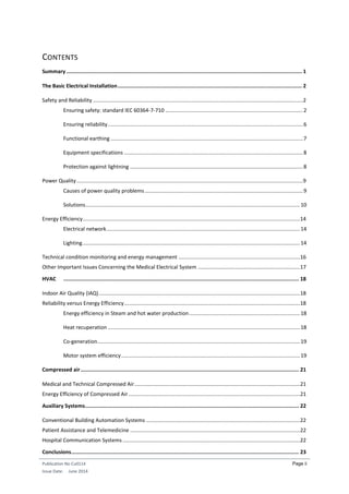 Publication No Cu0114
Issue Date: June 2014
Page ii
CONTENTS
Summary ........................................................................................................................................................ 1
The Basic Electrical Installation....................................................................................................................... 2
Safety and Reliability ..............................................................................................................................................2
Ensuring safety: standard IEC 60364-7-710 .............................................................................................2
Ensuring reliability....................................................................................................................................6
Functional earthing ..................................................................................................................................7
Equipment specifications .........................................................................................................................8
Protection against lightning .....................................................................................................................8
Power Quality .........................................................................................................................................................9
Causes of power quality problems...........................................................................................................9
Solutions.................................................................................................................................................10
Energy Efficiency...................................................................................................................................................14
Electrical network...................................................................................................................................14
Lighting...................................................................................................................................................14
Technical condition monitoring and energy management ..................................................................................16
Other Important Issues Concerning the Medical Electrical System .....................................................................17
HVAC ........................................................................................................................................................ 18
Indoor Air Quality (IAQ)........................................................................................................................................18
Reliability versus Energy Efficiency.......................................................................................................................18
Energy efficiency in Steam and hot water production...........................................................................18
Heat recuperation ..................................................................................................................................18
Co-generation.........................................................................................................................................19
Motor system efficiency.........................................................................................................................19
Compressed air............................................................................................................................................. 21
Medical and Technical Compressed Air................................................................................................................21
Energy Efficiency of Compressed Air....................................................................................................................21
Auxiliary Systems.......................................................................................................................................... 22
Conventional Building Automation Systems ........................................................................................................22
Patient Assistance and Telemedicine ...................................................................................................................22
Hospital Communication Systems ........................................................................................................................22
Conclusions................................................................................................................................................... 23
 