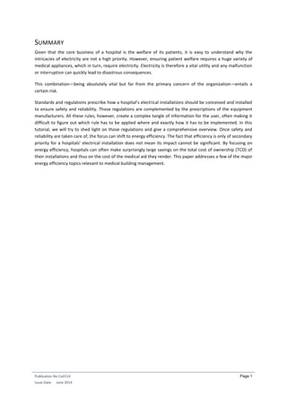 Publication No Cu0114
Issue Date: June 2014
Page 1
SUMMARY
Given that the core business of a hospital is the welfare of its patients, it is easy to understand why the
intricacies of electricity are not a high priority. However, ensuring patient welfare requires a huge variety of
medical appliances, which in turn, require electricity. Electricity is therefore a vital utility and any malfunction
or interruption can quickly lead to disastrous consequences.
This combination—being absolutely vital but far from the primary concern of the organization—entails a
certain risk.
Standards and regulations prescribe how a hospital’s electrical installations should be conceived and installed
to ensure safety and reliability. Those regulations are complemented by the prescriptions of the equipment
manufacturers. All these rules, however, create a complex tangle of information for the user, often making it
difficult to figure out which rule has to be applied where and exactly how it has to be implemented. In this
tutorial, we will try to shed light on those regulations and give a comprehensive overview. Once safety and
reliability are taken care of, the focus can shift to energy efficiency. The fact that efficiency is only of secondary
priority for a hospitals’ electrical installation does not mean its impact cannot be significant. By focusing on
energy efficiency, hospitals can often make surprisingly large savings on the total cost of ownership (TCO) of
their installations and thus on the cost of the medical aid they render. This paper addresses a few of the major
energy efficiency topics relevant to medical building management.
 