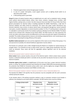 Publication No Cu0114
Issue Date: June 2014
Page 3
 Protection against direct contact through proper insulation
 In case of a power interruption, crucial support services such as lighting should switch to an
alternative power supply
 A TNS earthing system is permitted
Group 0 includes all medical locations where no applied parts are used, such as outpatient rooms, massage
rooms without electro-medical devices, offices, store rooms, canteens, changing rooms, corridors, staff
hygiene facilities, waiting rooms, et cetera. No extra measures have to be taken for Group 0 other than those
general prescriptions for electrical safety in buildings (Standard IEC 60364). Nevertheless, a high level of
electrical reliability and safety should be maintained. This means that power quality disturbances (e.g.
harmonic distortion, stray currents, et cetera), electric faults, and equipment damage (e.g. neutral conductor
interruption, insulation degradation, et cetera) should be avoided. If a TN or TT earthing system is being used,
it is advisable to continuously monitor the insulation quality by a Residual Current Monitor (RCM). This device
should not be confused with a Residual Current Device (RCD). The RCM monitor can never disconnect the
circuit, but rather continuously monitors the differential current value and sends alarm signals if thresholds are
exceeded. This enables taking predictive measures and avoiding unexpected failures. Such monitoring can also
be a first step in improving the energy efficiency of the system.
Qualified medical personnel must carry out the assignment of the rooms to one of these three groups. If no
such personnel are available, the national healthcare organization must be called in.
The function of a particular room is often changed during the lifetime of a hospital; for instance because of
changed needs. It can therefore be wise to equip certain rooms for a higher group classification than their
initial use demands. Those rooms will then be upgradable without significant costs for the electrical
installation.
PROTECTION AGAINST DIRECT CONTACT (GROUPS 1 AND 2)
Direct contact means a person touches a live part of the electrical system. Indirect contact means a person
touches a conductive (metal) part which is normally not live, but which has become live due to a fault in the
electrical insulation.
Protection against direct contact is straightforward. All live parts must have a proper electrical insulation,
barrier, or casing. The insulation protection level should be the stringent IPXXD (IP4X automatically guarantees
the protection level IPXXD) for horizontal surfaces within reach, and the slightly less stringent IPXXB (IP2X
automatically guarantees the protection level IPXXB) in all other cases.
PROTECTION AGAINST INDIRECT CONTACT THROUGH AUTOMATIC CIRCUIT BREAKING (GROUP 1)
The Standard IEC 60364-7-710 specifies that the protection must be compatible with the earth connection
method used by the network.
In the situation where a TN earthing connection method is used, an automatic miniature circuit breaker is
sufficient, but a Residual Current Device (RCD) is advisable. The RCD reaction times must be as follows:
Voltage phase-earth Reaction time
terminal circuits
Reaction time
distribution circuits
120 V 0.4 s 5 s
230 V 0.2 s 5 s
400 V 0.06 s 5 s
 