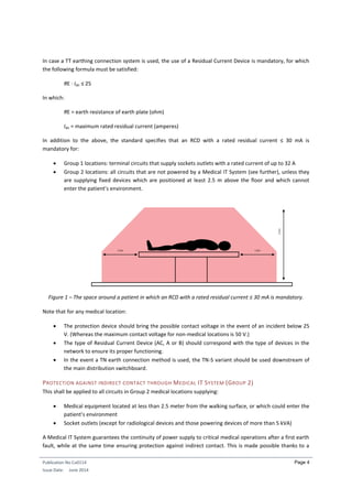 Publication No Cu0114
Issue Date: June 2014
Page 4
In case a TT earthing connection system is used, the use of a Residual Current Device is mandatory, for which
the following formula must be satisfied:
RE · Idn ≤ 25
In which:
RE = earth resistance of earth plate (ohm)
Idn = maximum rated residual current (amperes)
In addition to the above, the standard specifies that an RCD with a rated residual current ≤ 30 mA is
mandatory for:
 Group 1 locations: terminal circuits that supply sockets outlets with a rated current of up to 32 A
 Group 2 locations: all circuits that are not powered by a Medical IT System (see further), unless they
are supplying fixed devices which are positioned at least 2.5 m above the floor and which cannot
enter the patient’s environment.
Figure 1 – The space around a patient in which an RCD with a rated residual current ≤ 30 mA is mandatory.
Note that for any medical location:
 The protection device should bring the possible contact voltage in the event of an incident below 25
V. (Whereas the maximum contact voltage for non-medical locations is 50 V.)
 The type of Residual Current Device (AC, A or B) should correspond with the type of devices in the
network to ensure its proper functioning.
 In the event a TN earth connection method is used, the TN-S variant should be used downstream of
the main distribution switchboard.
PROTECTION AGAINST INDIRECT CONTACT THROUGH MEDICAL IT SYSTEM (GROUP 2)
This shall be applied to all circuits in Group 2 medical locations supplying:
 Medical equipment located at less than 2.5 meter from the walking surface, or which could enter the
patient’s environment
 Socket outlets (except for radiological devices and those powering devices of more than 5 kVA)
A Medical IT System guarantees the continuity of power supply to critical medical operations after a first earth
fault, while at the same time ensuring protection against indirect contact. This is made possible thanks to a
 