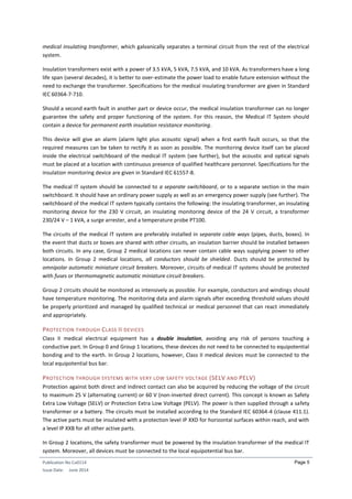Publication No Cu0114
Issue Date: June 2014
Page 5
medical insulating transformer, which galvanically separates a terminal circuit from the rest of the electrical
system.
Insulation transformers exist with a power of 3.5 kVA, 5 kVA, 7.5 kVA, and 10 kVA. As transformers have a long
life span (several decades), it is better to over-estimate the power load to enable future extension without the
need to exchange the transformer. Specifications for the medical insulating transformer are given in Standard
IEC 60364-7-710.
Should a second earth fault in another part or device occur, the medical insulation transformer can no longer
guarantee the safety and proper functioning of the system. For this reason, the Medical IT System should
contain a device for permanent earth insulation resistance monitoring.
This device will give an alarm (alarm light plus acoustic signal) when a first earth fault occurs, so that the
required measures can be taken to rectify it as soon as possible. The monitoring device itself can be placed
inside the electrical switchboard of the medical IT system (see further), but the acoustic and optical signals
must be placed at a location with continuous presence of qualified healthcare personnel. Specifications for the
insulation monitoring device are given in Standard IEC 61557-8.
The medical IT system should be connected to a separate switchboard, or to a separate section in the main
switchboard. It should have an ordinary power supply as well as an emergency power supply (see further). The
switchboard of the medical IT system typically contains the following: the insulating transformer, an insulating
monitoring device for the 230 V circuit, an insulating monitoring device of the 24 V circuit, a transformer
230/24 V – 1 kVA, a surge arrester, and a temperature probe PT100.
The circuits of the medical IT system are preferably installed in separate cable ways (pipes, ducts, boxes). In
the event that ducts or boxes are shared with other circuits, an insulation barrier should be installed between
both circuits. In any case, Group 2 medical locations can never contain cable ways supplying power to other
locations. In Group 2 medical locations, all conductors should be shielded. Ducts should be protected by
omnipolar automatic miniature circuit breakers. Moreover, circuits of medical IT systems should be protected
with fuses or thermomagnetic automatic miniature circuit breakers.
Group 2 circuits should be monitored as intensively as possible. For example, conductors and windings should
have temperature monitoring. The monitoring data and alarm signals after exceeding threshold values should
be properly prioritized and managed by qualified technical or medical personnel that can react immediately
and appropriately.
PROTECTION THROUGH CLASS II DEVICES
Class II medical electrical equipment has a double insulation, avoiding any risk of persons touching a
conductive part. In Group 0 and Group 1 locations, these devices do not need to be connected to equipotential
bonding and to the earth. In Group 2 locations, however, Class II medical devices must be connected to the
local equipotential bus bar.
PROTECTION THROUGH SYSTEMS WITH VERY LOW SAFETY VOLTAGE (SELV AND PELV)
Protection against both direct and indirect contact can also be acquired by reducing the voltage of the circuit
to maximum 25 V (alternating current) or 60 V (non-inverted direct current). This concept is known as Safety
Extra Low Voltage (SELV) or Protection Extra Low Voltage (PELV). The power is then supplied through a safety
transformer or a battery. The circuits must be installed according to the Standard IEC 60364-4 (clause 411.1).
The active parts must be insulated with a protection level IP XXD for horizontal surfaces within reach, and with
a level IP XXB for all other active parts.
In Group 2 locations, the safety transformer must be powered by the insulation transformer of the medical IT
system. Moreover, all devices must be connected to the local equipotential bus bar.
 