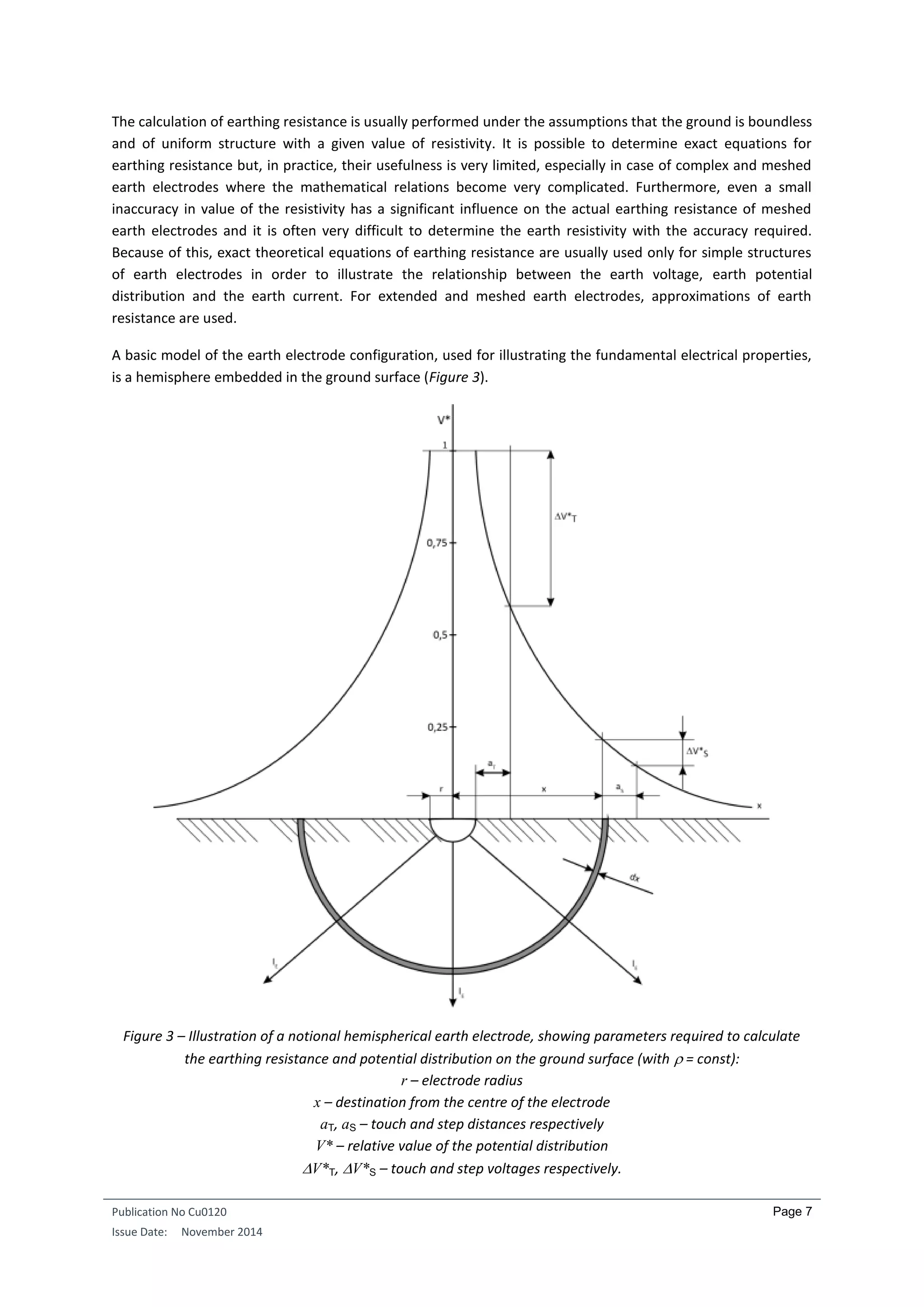 Publication No Cu0120
Issue Date: November 2014
Page 7
The calculation of earthing resistance is usually performed under the assumptions that the ground is boundless
and of uniform structure with a given value of resistivity. It is possible to determine exact equations for
earthing resistance but, in practice, their usefulness is very limited, especially in case of complex and meshed
earth electrodes where the mathematical relations become very complicated. Furthermore, even a small
inaccuracy in value of the resistivity has a significant influence on the actual earthing resistance of meshed
earth electrodes and it is often very difficult to determine the earth resistivity with the accuracy required.
Because of this, exact theoretical equations of earthing resistance are usually used only for simple structures
of earth electrodes in order to illustrate the relationship between the earth voltage, earth potential
distribution and the earth current. For extended and meshed earth electrodes, approximations of earth
resistance are used.
A basic model of the earth electrode configuration, used for illustrating the fundamental electrical properties,
is a hemisphere embedded in the ground surface (Figure 3).
Figure 3 – Illustration of a notional hemispherical earth electrode, showing parameters required to calculate
the earthing resistance and potential distribution on the ground surface (with  = const):
r – electrode radius
x – destination from the centre of the electrode
aT, aS – touch and step distances respectively
V* – relative value of the potential distribution
V*T, V*S – touch and step voltages respectively.
 