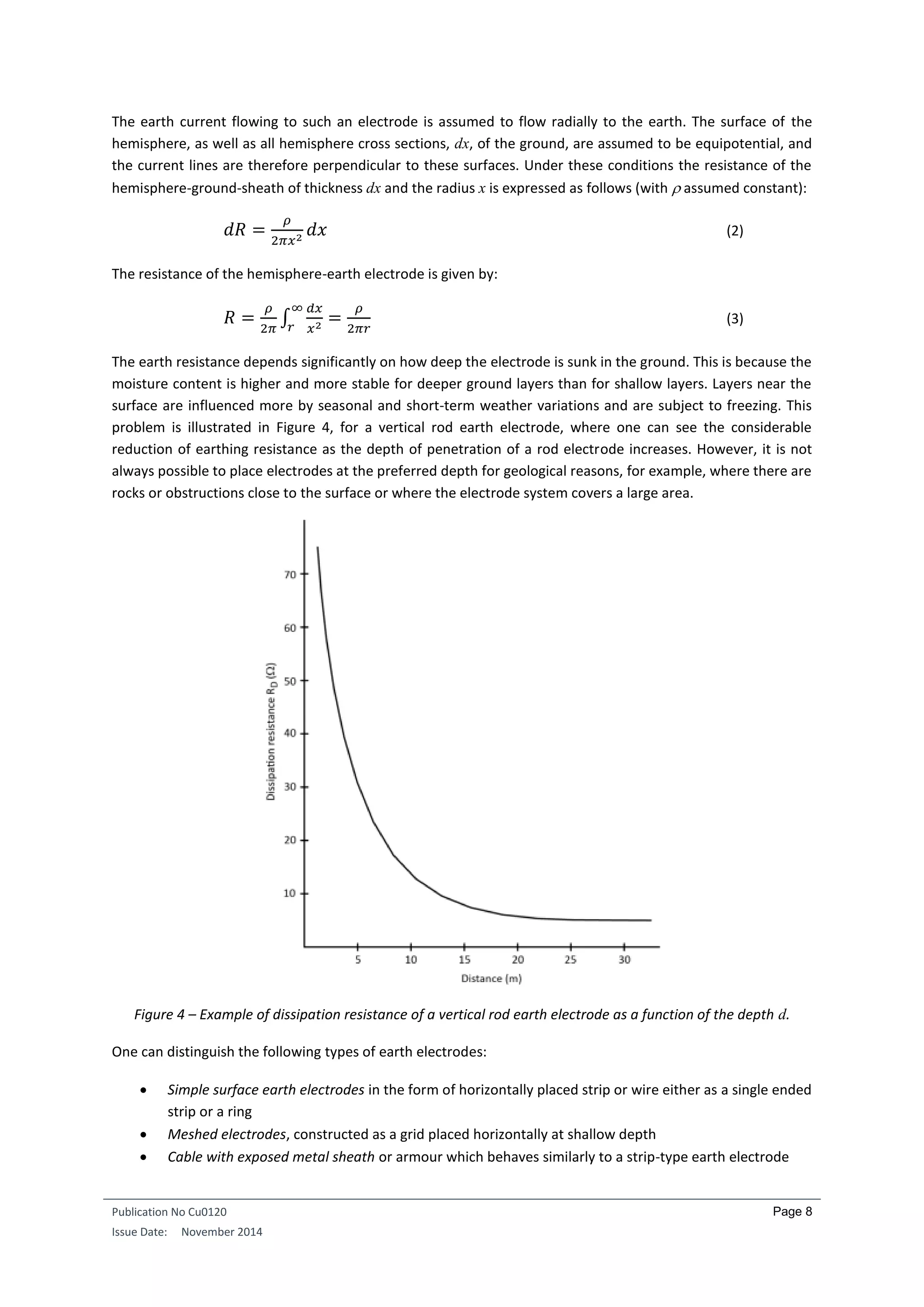 Publication No Cu0120
Issue Date: November 2014
Page 8
The earth current flowing to such an electrode is assumed to flow radially to the earth. The surface of the
hemisphere, as well as all hemisphere cross sections, dx, of the ground, are assumed to be equipotential, and
the current lines are therefore perpendicular to these surfaces. Under these conditions the resistance of the
hemisphere-ground-sheath of thickness dx and the radius x is expressed as follows (with  assumed constant):
𝑑𝑅 =
𝜌
2𝜋𝑥2
𝑑𝑥 (2)
The resistance of the hemisphere-earth electrode is given by:
𝑅 =
𝜌
2𝜋
∫
𝑑𝑥
𝑥2
∞
𝑟
=
𝜌
2𝜋𝑟
(3)
The earth resistance depends significantly on how deep the electrode is sunk in the ground. This is because the
moisture content is higher and more stable for deeper ground layers than for shallow layers. Layers near the
surface are influenced more by seasonal and short-term weather variations and are subject to freezing. This
problem is illustrated in Figure 4, for a vertical rod earth electrode, where one can see the considerable
reduction of earthing resistance as the depth of penetration of a rod electrode increases. However, it is not
always possible to place electrodes at the preferred depth for geological reasons, for example, where there are
rocks or obstructions close to the surface or where the electrode system covers a large area.
Figure 4 – Example of dissipation resistance of a vertical rod earth electrode as a function of the depth d.
One can distinguish the following types of earth electrodes:
 Simple surface earth electrodes in the form of horizontally placed strip or wire either as a single ended
strip or a ring
 Meshed electrodes, constructed as a grid placed horizontally at shallow depth
 Cable with exposed metal sheath or armour which behaves similarly to a strip-type earth electrode
 