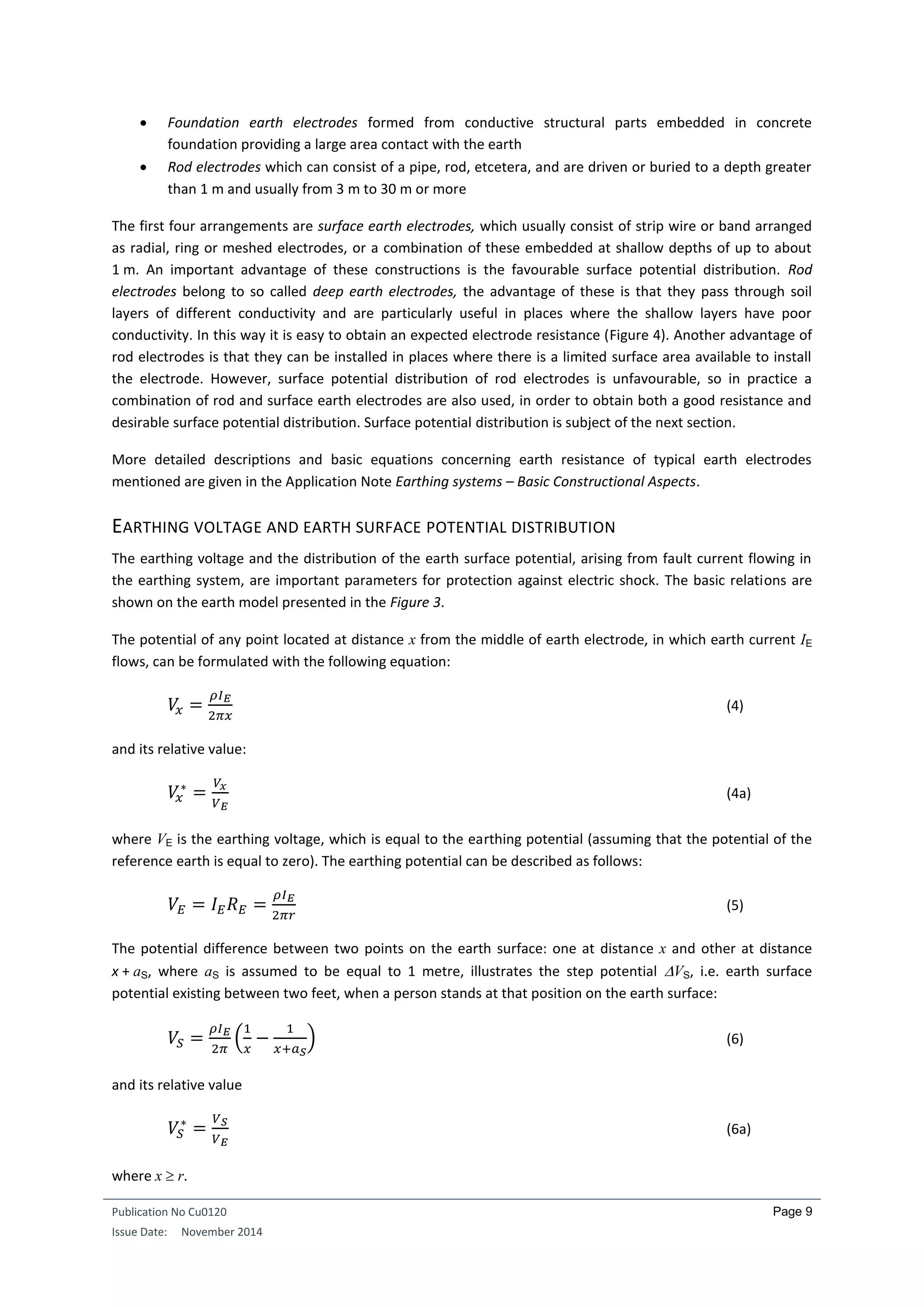 Publication No Cu0120
Issue Date: November 2014
Page 9
 Foundation earth electrodes formed from conductive structural parts embedded in concrete
foundation providing a large area contact with the earth
 Rod electrodes which can consist of a pipe, rod, etcetera, and are driven or buried to a depth greater
than 1 m and usually from 3 m to 30 m or more
The first four arrangements are surface earth electrodes, which usually consist of strip wire or band arranged
as radial, ring or meshed electrodes, or a combination of these embedded at shallow depths of up to about
1 m. An important advantage of these constructions is the favourable surface potential distribution. Rod
electrodes belong to so called deep earth electrodes, the advantage of these is that they pass through soil
layers of different conductivity and are particularly useful in places where the shallow layers have poor
conductivity. In this way it is easy to obtain an expected electrode resistance (Figure 4). Another advantage of
rod electrodes is that they can be installed in places where there is a limited surface area available to install
the electrode. However, surface potential distribution of rod electrodes is unfavourable, so in practice a
combination of rod and surface earth electrodes are also used, in order to obtain both a good resistance and
desirable surface potential distribution. Surface potential distribution is subject of the next section.
More detailed descriptions and basic equations concerning earth resistance of typical earth electrodes
mentioned are given in the Application Note Earthing systems – Basic Constructional Aspects.
EARTHING VOLTAGE AND EARTH SURFACE POTENTIAL DISTRIBUTION
The earthing voltage and the distribution of the earth surface potential, arising from fault current flowing in
the earthing system, are important parameters for protection against electric shock. The basic relations are
shown on the earth model presented in the Figure 3.
The potential of any point located at distance x from the middle of earth electrode, in which earth current IE
flows, can be formulated with the following equation:
𝑉𝑥 =
𝜌𝐼 𝐸
2𝜋𝑥
(4)
and its relative value:
𝑉𝑥
∗
=
𝑉𝑥
𝑉 𝐸
(4a)
where VE is the earthing voltage, which is equal to the earthing potential (assuming that the potential of the
reference earth is equal to zero). The earthing potential can be described as follows:
𝑉𝐸 = 𝐼 𝐸 𝑅 𝐸 =
𝜌𝐼 𝐸
2𝜋𝑟
(5)
The potential difference between two points on the earth surface: one at distance x and other at distance
x + aS, where aS is assumed to be equal to 1 metre, illustrates the step potential VS, i.e. earth surface
potential existing between two feet, when a person stands at that position on the earth surface:
𝑉𝑆 =
𝜌𝐼 𝐸
2𝜋
(
1
𝑥
−
1
𝑥+𝑎 𝑆
) (6)
and its relative value
𝑉𝑆
∗
=
𝑉 𝑆
𝑉 𝐸
(6a)
where x  r.
 