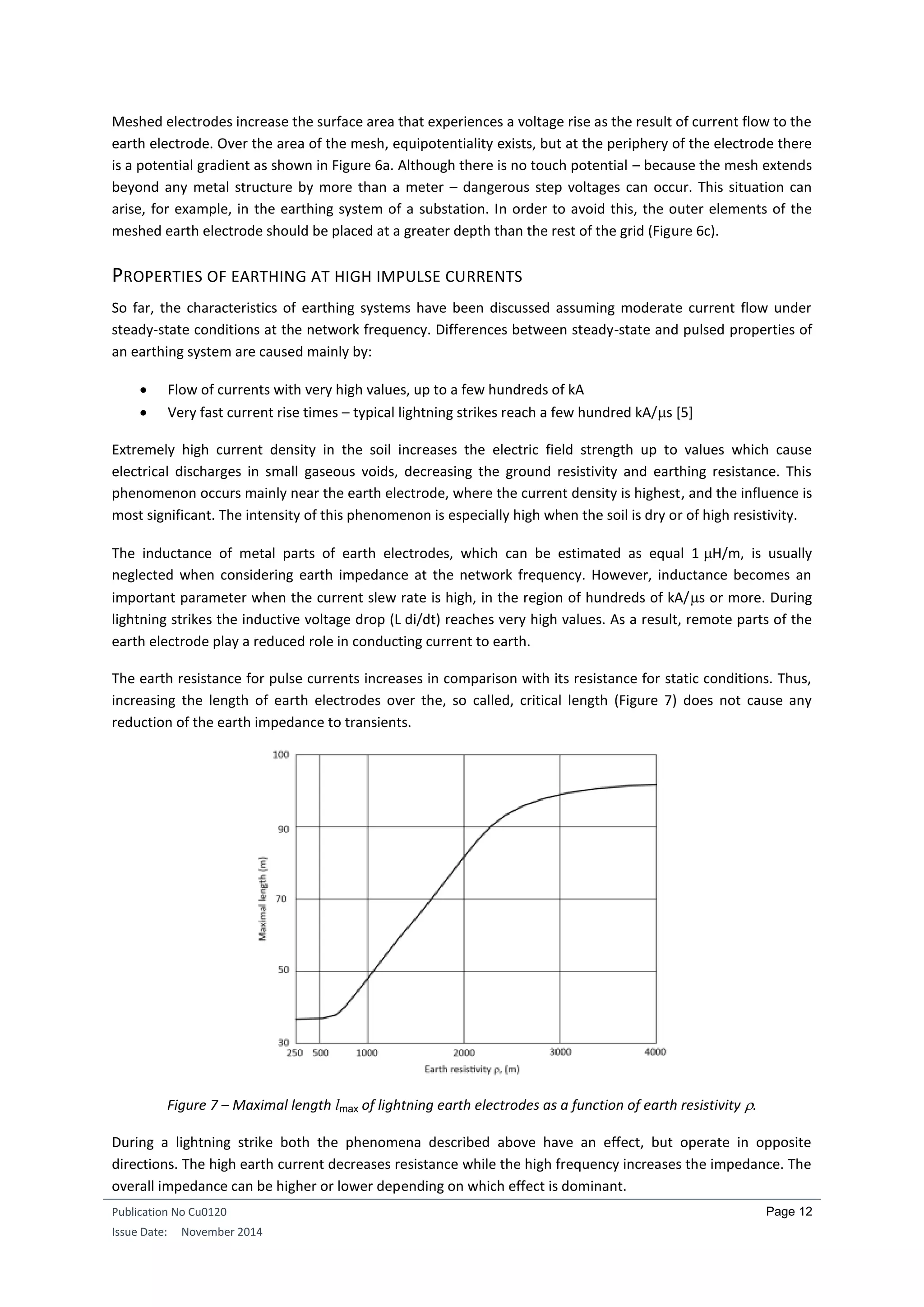 Publication No Cu0120
Issue Date: November 2014
Page 12
Meshed electrodes increase the surface area that experiences a voltage rise as the result of current flow to the
earth electrode. Over the area of the mesh, equipotentiality exists, but at the periphery of the electrode there
is a potential gradient as shown in Figure 6a. Although there is no touch potential – because the mesh extends
beyond any metal structure by more than a meter – dangerous step voltages can occur. This situation can
arise, for example, in the earthing system of a substation. In order to avoid this, the outer elements of the
meshed earth electrode should be placed at a greater depth than the rest of the grid (Figure 6c).
PROPERTIES OF EARTHING AT HIGH IMPULSE CURRENTS
So far, the characteristics of earthing systems have been discussed assuming moderate current flow under
steady-state conditions at the network frequency. Differences between steady-state and pulsed properties of
an earthing system are caused mainly by:
 Flow of currents with very high values, up to a few hundreds of kA
 Very fast current rise times – typical lightning strikes reach a few hundred kA/s [5]
Extremely high current density in the soil increases the electric field strength up to values which cause
electrical discharges in small gaseous voids, decreasing the ground resistivity and earthing resistance. This
phenomenon occurs mainly near the earth electrode, where the current density is highest, and the influence is
most significant. The intensity of this phenomenon is especially high when the soil is dry or of high resistivity.
The inductance of metal parts of earth electrodes, which can be estimated as equal 1 H/m, is usually
neglected when considering earth impedance at the network frequency. However, inductance becomes an
important parameter when the current slew rate is high, in the region of hundreds of kA/s or more. During
lightning strikes the inductive voltage drop (L di/dt) reaches very high values. As a result, remote parts of the
earth electrode play a reduced role in conducting current to earth.
The earth resistance for pulse currents increases in comparison with its resistance for static conditions. Thus,
increasing the length of earth electrodes over the, so called, critical length (Figure 7) does not cause any
reduction of the earth impedance to transients.
Figure 7 – Maximal length lmax of lightning earth electrodes as a function of earth resistivity .
During a lightning strike both the phenomena described above have an effect, but operate in opposite
directions. The high earth current decreases resistance while the high frequency increases the impedance. The
overall impedance can be higher or lower depending on which effect is dominant.
 