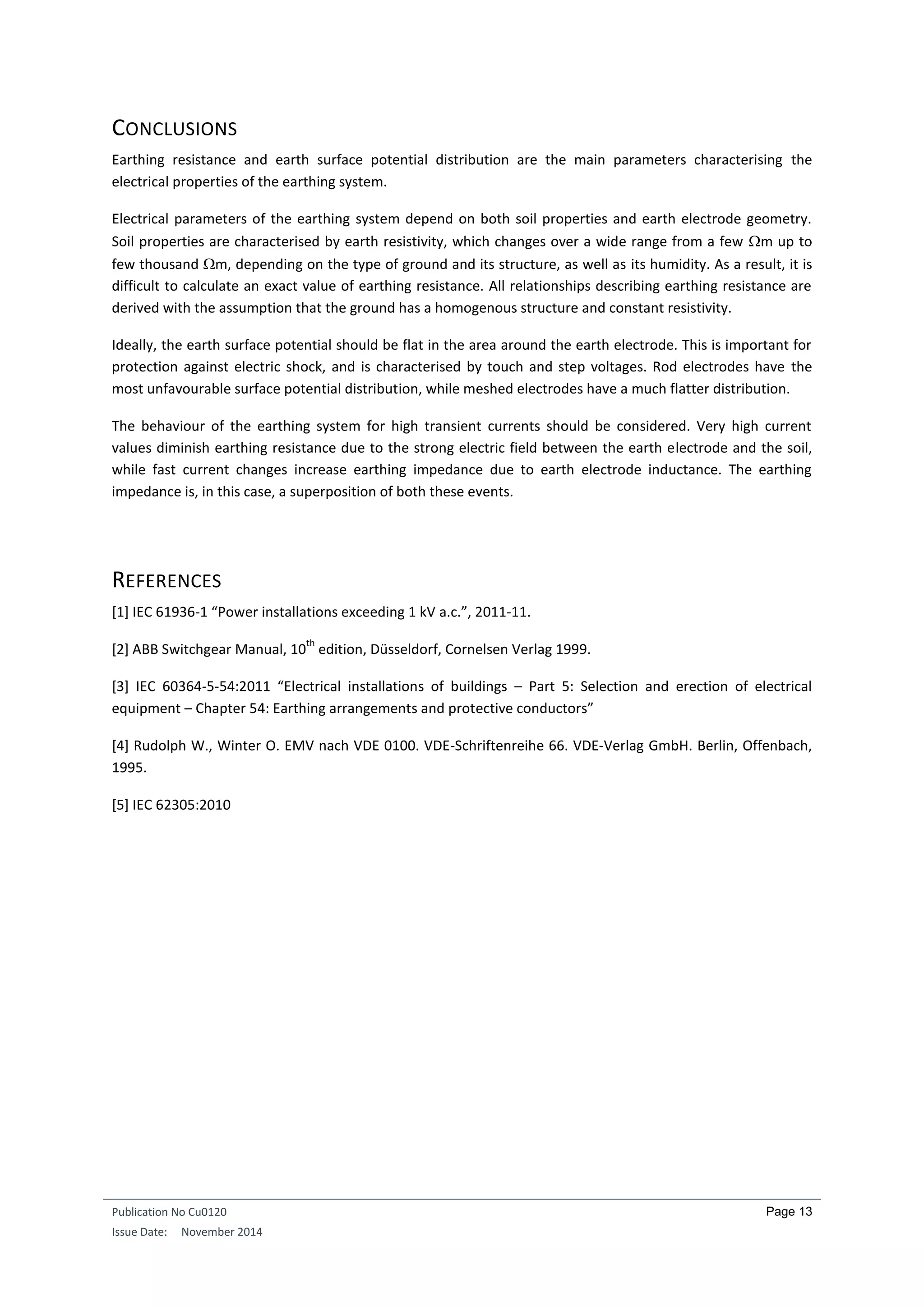 Publication No Cu0120
Issue Date: November 2014
Page 13
CONCLUSIONS
Earthing resistance and earth surface potential distribution are the main parameters characterising the
electrical properties of the earthing system.
Electrical parameters of the earthing system depend on both soil properties and earth electrode geometry.
Soil properties are characterised by earth resistivity, which changes over a wide range from a few m up to
few thousand m, depending on the type of ground and its structure, as well as its humidity. As a result, it is
difficult to calculate an exact value of earthing resistance. All relationships describing earthing resistance are
derived with the assumption that the ground has a homogenous structure and constant resistivity.
Ideally, the earth surface potential should be flat in the area around the earth electrode. This is important for
protection against electric shock, and is characterised by touch and step voltages. Rod electrodes have the
most unfavourable surface potential distribution, while meshed electrodes have a much flatter distribution.
The behaviour of the earthing system for high transient currents should be considered. Very high current
values diminish earthing resistance due to the strong electric field between the earth electrode and the soil,
while fast current changes increase earthing impedance due to earth electrode inductance. The earthing
impedance is, in this case, a superposition of both these events.
REFERENCES
[1] IEC 61936-1 “Power installations exceeding 1 kV a.c.”, 2011-11.
[2] ABB Switchgear Manual, 10
th
edition, Düsseldorf, Cornelsen Verlag 1999.
[3] IEC 60364-5-54:2011 “Electrical installations of buildings – Part 5: Selection and erection of electrical
equipment – Chapter 54: Earthing arrangements and protective conductors”
[4] Rudolph W., Winter O. EMV nach VDE 0100. VDE-Schriftenreihe 66. VDE-Verlag GmbH. Berlin, Offenbach,
1995.
[5] IEC 62305:2010
 