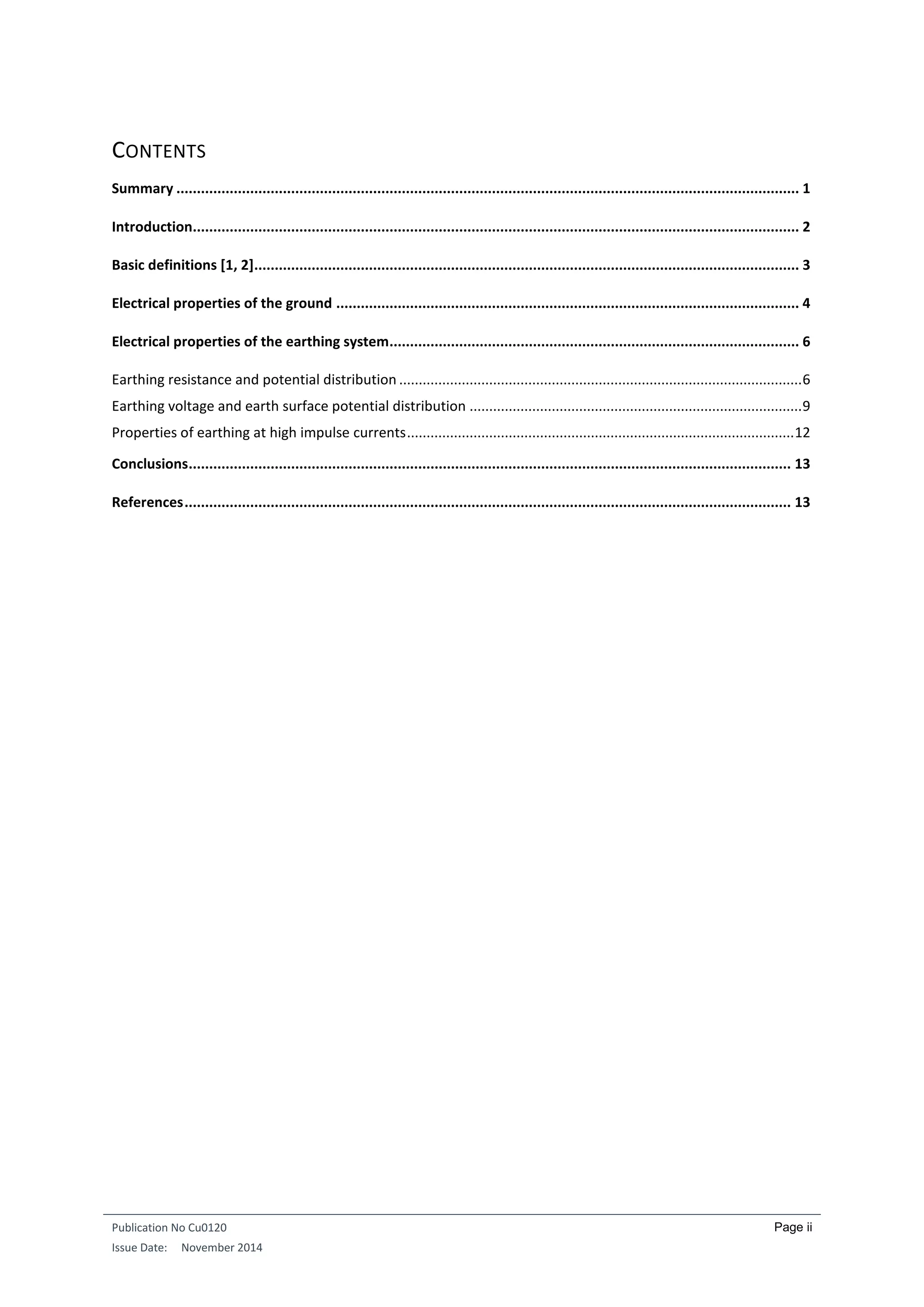 Publication No Cu0120
Issue Date: November 2014
Page ii
CONTENTS
Summary ........................................................................................................................................................ 1
Introduction.................................................................................................................................................... 2
Basic definitions [1, 2]..................................................................................................................................... 3
Electrical properties of the ground ................................................................................................................. 4
Electrical properties of the earthing system.................................................................................................... 6
Earthing resistance and potential distribution .......................................................................................................6
Earthing voltage and earth surface potential distribution .....................................................................................9
Properties of earthing at high impulse currents...................................................................................................12
Conclusions................................................................................................................................................... 13
References.................................................................................................................................................... 13
 