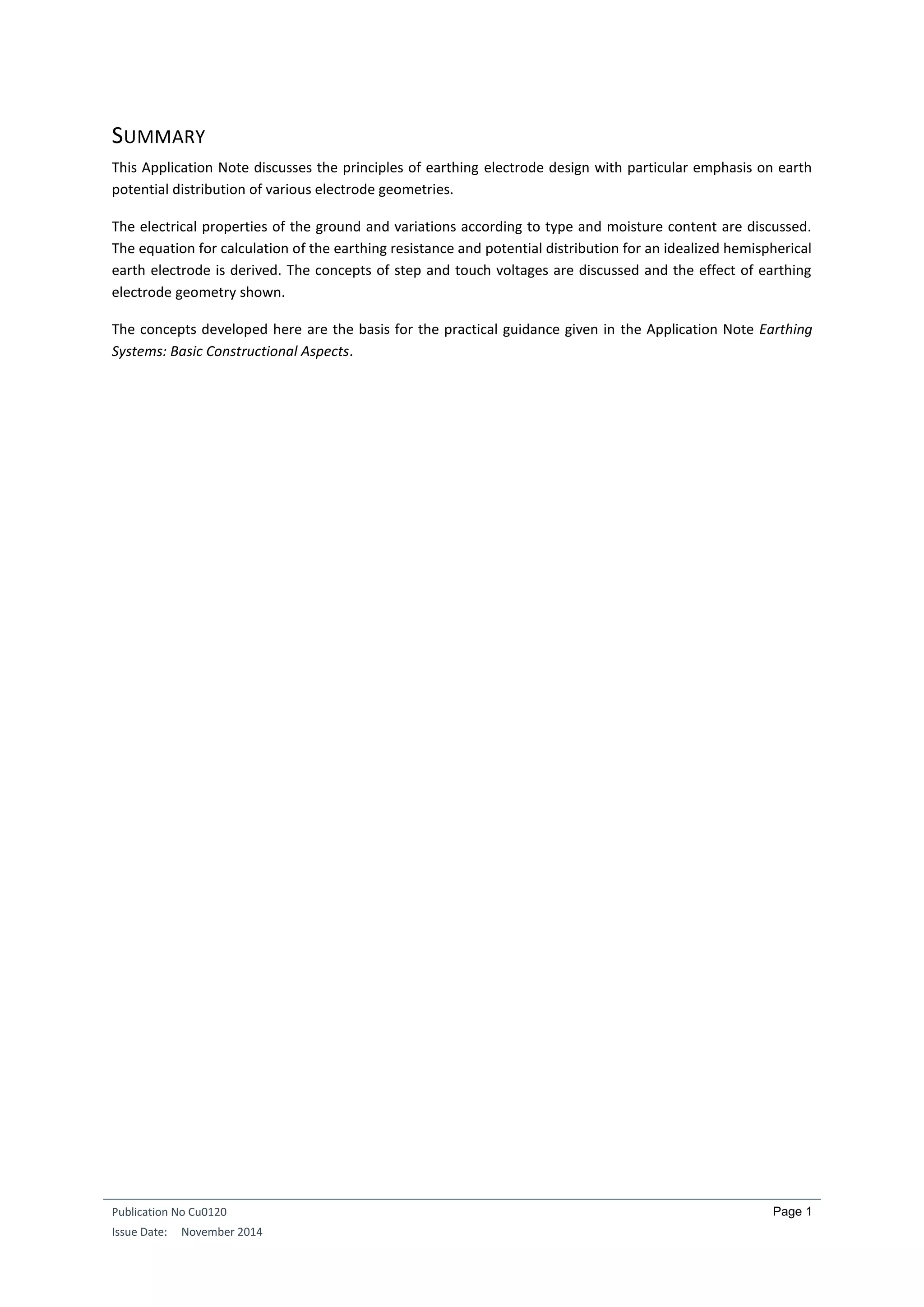 Publication No Cu0120
Issue Date: November 2014
Page 1
SUMMARY
This Application Note discusses the principles of earthing electrode design with particular emphasis on earth
potential distribution of various electrode geometries.
The electrical properties of the ground and variations according to type and moisture content are discussed.
The equation for calculation of the earthing resistance and potential distribution for an idealized hemispherical
earth electrode is derived. The concepts of step and touch voltages are discussed and the effect of earthing
electrode geometry shown.
The concepts developed here are the basis for the practical guidance given in the Application Note Earthing
Systems: Basic Constructional Aspects.
 