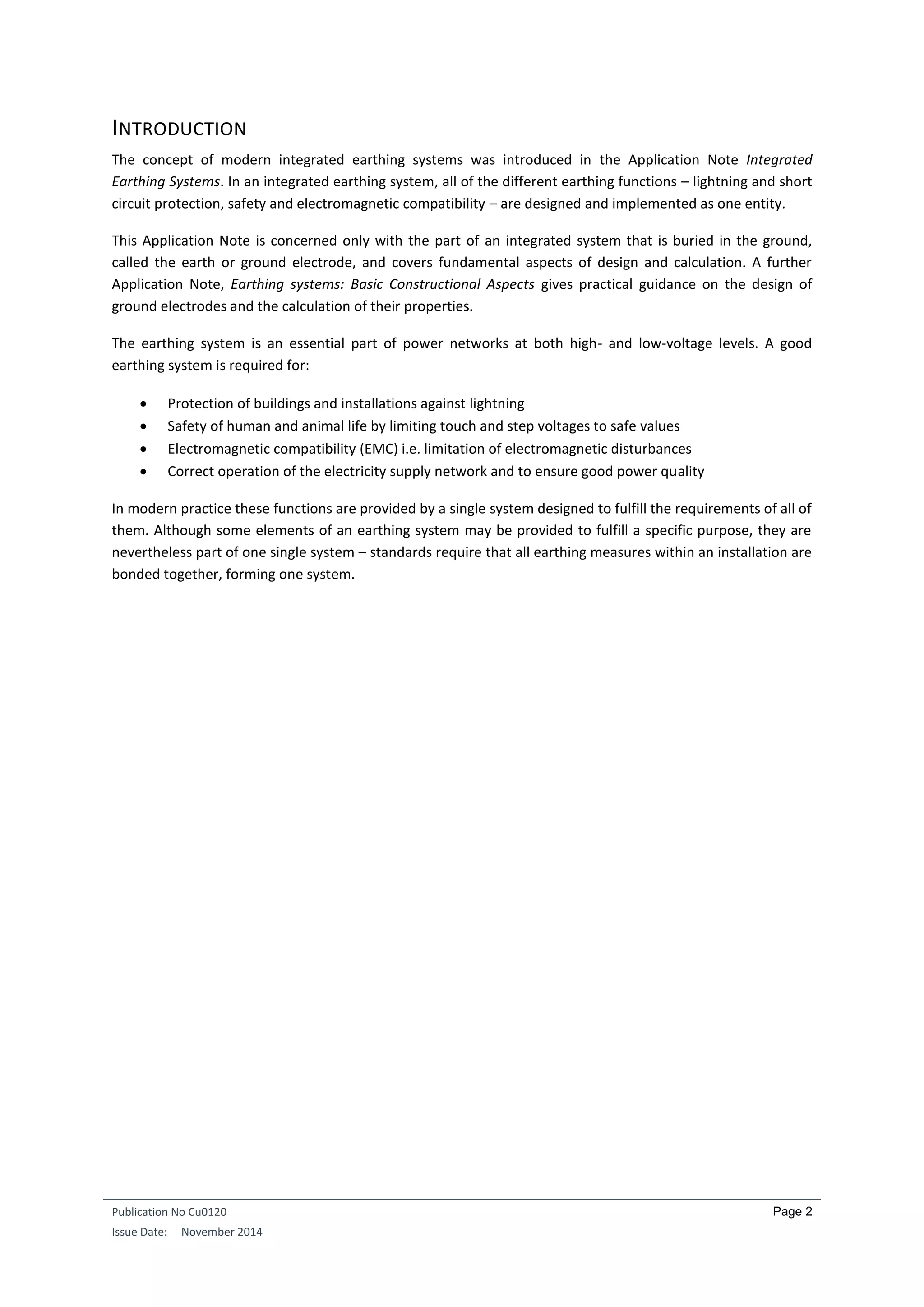 Publication No Cu0120
Issue Date: November 2014
Page 2
INTRODUCTION
The concept of modern integrated earthing systems was introduced in the Application Note Integrated
Earthing Systems. In an integrated earthing system, all of the different earthing functions – lightning and short
circuit protection, safety and electromagnetic compatibility – are designed and implemented as one entity.
This Application Note is concerned only with the part of an integrated system that is buried in the ground,
called the earth or ground electrode, and covers fundamental aspects of design and calculation. A further
Application Note, Earthing systems: Basic Constructional Aspects gives practical guidance on the design of
ground electrodes and the calculation of their properties.
The earthing system is an essential part of power networks at both high- and low-voltage levels. A good
earthing system is required for:
 Protection of buildings and installations against lightning
 Safety of human and animal life by limiting touch and step voltages to safe values
 Electromagnetic compatibility (EMC) i.e. limitation of electromagnetic disturbances
 Correct operation of the electricity supply network and to ensure good power quality
In modern practice these functions are provided by a single system designed to fulfill the requirements of all of
them. Although some elements of an earthing system may be provided to fulfill a specific purpose, they are
nevertheless part of one single system – standards require that all earthing measures within an installation are
bonded together, forming one system.
 