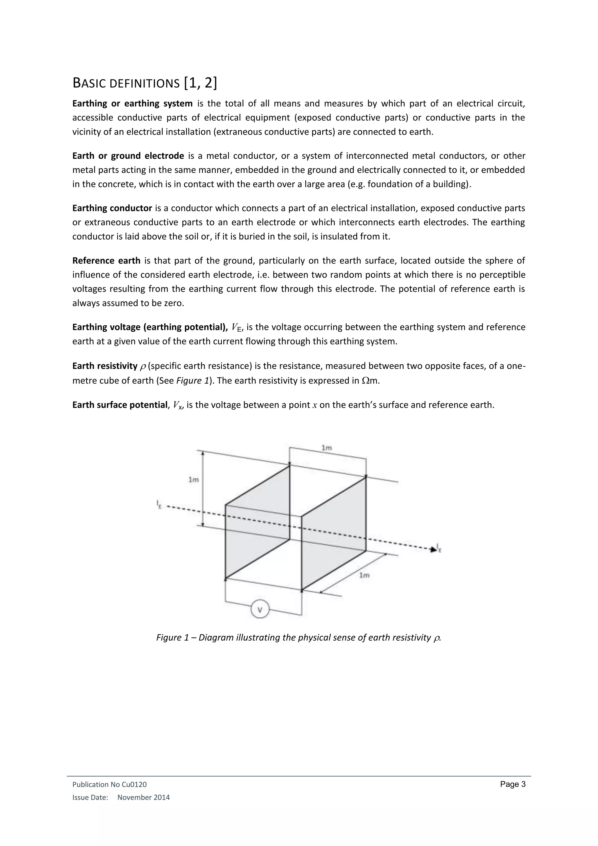 Publication No Cu0120
Issue Date: November 2014
Page 3
BASIC DEFINITIONS [1, 2]
Earthing or earthing system is the total of all means and measures by which part of an electrical circuit,
accessible conductive parts of electrical equipment (exposed conductive parts) or conductive parts in the
vicinity of an electrical installation (extraneous conductive parts) are connected to earth.
Earth or ground electrode is a metal conductor, or a system of interconnected metal conductors, or other
metal parts acting in the same manner, embedded in the ground and electrically connected to it, or embedded
in the concrete, which is in contact with the earth over a large area (e.g. foundation of a building).
Earthing conductor is a conductor which connects a part of an electrical installation, exposed conductive parts
or extraneous conductive parts to an earth electrode or which interconnects earth electrodes. The earthing
conductor is laid above the soil or, if it is buried in the soil, is insulated from it.
Reference earth is that part of the ground, particularly on the earth surface, located outside the sphere of
influence of the considered earth electrode, i.e. between two random points at which there is no perceptible
voltages resulting from the earthing current flow through this electrode. The potential of reference earth is
always assumed to be zero.
Earthing voltage (earthing potential), VE, is the voltage occurring between the earthing system and reference
earth at a given value of the earth current flowing through this earthing system.
Earth resistivity  (specific earth resistance) is the resistance, measured between two opposite faces, of a one-
metre cube of earth (See Figure 1). The earth resistivity is expressed in m.
Earth surface potential, Vx, is the voltage between a point x on the earth’s surface and reference earth.
Figure 1 – Diagram illustrating the physical sense of earth resistivity .
 
