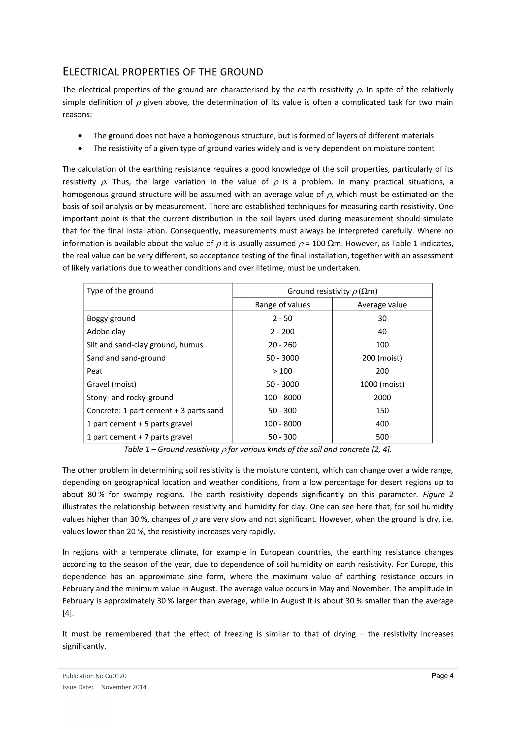 Publication No Cu0120
Issue Date: November 2014
Page 4
ELECTRICAL PROPERTIES OF THE GROUND
The electrical properties of the ground are characterised by the earth resistivity . In spite of the relatively
simple definition of  given above, the determination of its value is often a complicated task for two main
reasons:
 The ground does not have a homogenous structure, but is formed of layers of different materials
 The resistivity of a given type of ground varies widely and is very dependent on moisture content
The calculation of the earthing resistance requires a good knowledge of the soil properties, particularly of its
resistivity . Thus, the large variation in the value of  is a problem. In many practical situations, a
homogenous ground structure will be assumed with an average value of , which must be estimated on the
basis of soil analysis or by measurement. There are established techniques for measuring earth resistivity. One
important point is that the current distribution in the soil layers used during measurement should simulate
that for the final installation. Consequently, measurements must always be interpreted carefully. Where no
information is available about the value of  it is usually assumed  = 100 m. However, as Table 1 indicates,
the real value can be very different, so acceptance testing of the final installation, together with an assessment
of likely variations due to weather conditions and over lifetime, must be undertaken.
Type of the ground Ground resistivity  (m)
Range of values Average value
Boggy ground 2 - 50 30
Adobe clay 2 - 200 40
Silt and sand-clay ground, humus 20 - 260 100
Sand and sand-ground 50 - 3000 200 (moist)
Peat > 100 200
Gravel (moist) 50 - 3000 1000 (moist)
Stony- and rocky-ground 100 - 8000 2000
Concrete: 1 part cement + 3 parts sand 50 - 300 150
1 part cement + 5 parts gravel 100 - 8000 400
1 part cement + 7 parts gravel 50 - 300 500
Table 1 – Ground resistivity  for various kinds of the soil and concrete [2, 4].
The other problem in determining soil resistivity is the moisture content, which can change over a wide range,
depending on geographical location and weather conditions, from a low percentage for desert regions up to
about 80 % for swampy regions. The earth resistivity depends significantly on this parameter. Figure 2
illustrates the relationship between resistivity and humidity for clay. One can see here that, for soil humidity
values higher than 30 %, changes of  are very slow and not significant. However, when the ground is dry, i.e.
values lower than 20 %, the resistivity increases very rapidly.
In regions with a temperate climate, for example in European countries, the earthing resistance changes
according to the season of the year, due to dependence of soil humidity on earth resistivity. For Europe, this
dependence has an approximate sine form, where the maximum value of earthing resistance occurs in
February and the minimum value in August. The average value occurs in May and November. The amplitude in
February is approximately 30 % larger than average, while in August it is about 30 % smaller than the average
[4].
It must be remembered that the effect of freezing is similar to that of drying – the resistivity increases
significantly.
 
