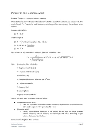 Publication No Cu0123
Issue Date: October 2014
Page 6
PROPERTIES OF INDUCTION HEATING
POWER TRANSFER: SIMPLIFIED CALCULATION
The load of an induction installation is heated as a result of the Joule effect due to induced eddy currents. The
simple formula P=RI² cannot be used because the distribution of the currents over the conductor is not
uniform.
However, starting from:
(1) 𝑃 = 𝑅 . 𝐼2
And knowing that:
(2) 𝑅 =
𝜋𝑑 .𝜌
𝐴
with πd the periphery of the inductor
(3) 𝐴 = ℎ . 𝛿 = ℎ . √
𝜌
𝜋×𝜇0×𝜇 𝑟×𝑓
(4) 𝐼 = ℎ . 𝐻
We can insert (3) in (2) and then (2) and (4) in (1) and get, after adding F and C:
𝑃 =
𝜋𝑑 . 𝜌
ℎ . √
𝜌
𝜋 × 𝜇0 × 𝜇 𝑟 × 𝑓
ℎ2
. 𝐻2
. 𝐶. 𝐹 = 𝜋. 𝑑. ℎ. 𝐻2
√𝜋. 𝜌. 𝜇0. 𝜇 𝑟. 𝑓. 𝐶 . 𝐹
With d = diameter of the cylinder [m]
h = height of the cylinder [m]
H = magnetic field intensity [A/m]
ρ= resistivity [Ωm]
µ0 = magnetic permeability of vacuum (4π.10
-7
H/m)
µr = relative permeability
f = frequency [Hz]
C = coupling factor
F = power transmission factor
The last two terms in the formula are correction factors:
 F (power transmission factor):
o Takes into account the relation between the penetration depth and the external dimensions
of the load. F depends on the geometry of the load.
 C (coupling factor):
o Corrects for the relative dimensions of the inductor and the load. The factor increases
(smaller correction) with an increasing inductor length and with a decreasing air gap
between the inductor and the load.
Conclusions resulting from these formulas:
 