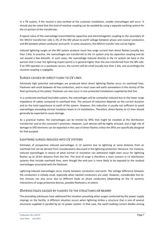 Publication No Cu0135
Issue Date: July 2015
Page 7
In a TN system, if the neutral is also earthed at the customer installation, smaller overvoltages will occur. It
should also be noted that this kind of resistive coupling can be avoided by using a separate earthing system for
the LV portion of the transformer.
A typical value of the overvoltage transmitted by capacitive and electromagnetic coupling to the secondary of
the MV/LV transformer side is 2% of the MV phase-to-earth voltage between phase and neutral conductors
and 8% between phase conductor and earth. In some situations, this MV/LV transfer rate can be higher.
Induced lightning surges on the MV system produce much less surge current than direct flashes (usually less
than 1 kA). In practice, the overvoltages are transferred to the LV system only by capacitive coupling and do
not exceed a few kilovolts. In such cases, the overvoltage induced directly in the LV system (at least in the
portion that is near the lightning impact point) is in general higher than the one transferred from the MV side.
If an SPD operates or a sparkover occurs, the current will be small (usually less than 1 kA), and accordingly the
resistive coupling is negligible.
SURGES CAUSED BY DIRECT FLASH TO LV LINES
Extremely high potential overvoltages are produced when direct lightning flashes occur on overhead lines.
Flashover will result between all line conductors, and in most cases will earth somewhere in the vicinity of the
flash (primarily at the poles). Flashover can also occur in non-protected installations supplied by that line.
In a combined overhead line/cable system, the overvoltages will be somewhat reduced due to the lower surge
impedance of cables compared to overhead lines. The amount of reduction depends on the current duration
and on the total capacitance to earth of the system. However, this reduction is usually not sufficient to avoid
overvoltages exceeding normal insulation levels in LV installations. Therefore, direct flashes to LV lines should
generally be expected to cause damage.
As a practical matter, the overvoltages can be limited by SPDs that might be installed at the distribution
transformer and at the consumer's premises. However, such devices will be highly stressed, and a high risk of
damage to SPD elements can be expected in the case of direct flashes unless the SPDs are specifically designed
for that purpose.
LIGHTNING SURGES INDUCED INTO LV SYSTEMS
Estimates of prospective induced overvoltages in LV systems due to lightning at some distance from an
overhead line can be derived from considerations discussed in the lightning protection literature. For instance,
induced overvoltages in excess of what normal LV insulation can withstand might even occur for lightning
flashes up to 10 km distance from the line. This kind of surge is therefore a main concern in LV distribution
systems that include overhead lines, even though the end-user is more likely to be exposed to the residual
overvoltages associated with the flashover.
Lightning-induced overvoltages occur mainly between conductors and earth. The voltage difference between
the conductors is initially small, especially when twisted conductors are used. However, considerable line-to-
line stresses can also occur due to different loads on phase conductors (depending on the LV system),
interactions of surge protective devices, possible flashovers, et cetera.
OVERVOLTAGES CAUSED BY FLASHES TO THE STRUCTURES OR NEARBY
The preceding subclauses have addressed the situation prevailing when surges conducted by the power supply
impinge on the facility. A different situation occurs when lightning strikes a structure that is one of several
structures supplied in parallel by an LV power system. In that case, the earth-seeking current divides among
 