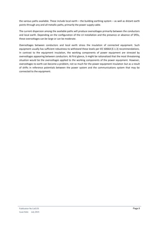 Publication No Cu0135
Issue Date: July 2015
Page 8
the various paths available. These include local earth – the building earthing system – as well as distant earth
points through any and all metallic paths, primarily the power supply cable.
The current dispersion among the available paths will produce overvoltages primarily between the conductors
and local earth. Depending on the configuration of the LV installation and the presence or absence of SPDs,
these overvoltages can be large or can be moderate.
Overvoltages between conductors and local earth stress the insulation of connected equipment. Such
equipment usually has sufficient robustness to withstand these levels per IEC 60664 [E.1.3] recommendations.
In contrast to the equipment insulation, the working components of power equipment are stressed by
overvoltages appearing between conductors. At first glance, it might be rationalized that the most threatening
situation would be the overvoltages applied to the working components of the power equipment. However,
overvoltages to earth can become a problem, not so much for the power equipment insulation but as a result
of shifts in reference potentials between the power system and the communications system that may be
connected to the equipment.
 
