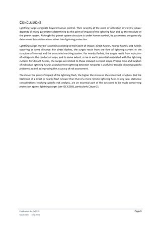 Publication No Cu0135
Issue Date: July 2015
Page 9
CONCLUSIONS
Lightning surges originate beyond human control. Their severity at the point of utilization of electric power
depends on many parameters determined by the point of impact of the lightning flash and by the structure of
the power system. Although this power system structure is under human control, its parameters are generally
determined by considerations other than lightning protection.
Lightning surges may be classified according to their point of impact: direct flashes, nearby flashes, and flashes
occurring at some distance. For direct flashes, the surges result from the flow of lightning current in the
structure of interest and the associated earthing system. For nearby flashes, the surges result from induction
of voltages in the conductor loops, and to some extent, a rise in earth potential associated with the lightning
current. For distant flashes, the surges are limited to those induced in circuit loops. Precise time and location
of individual lightning flashes available from lightning detection networks is useful for trouble-shooting specific
problems as well as improving the accuracy of risk assessment.
The closer the point of impact of the lightning flash, the higher the stress on the concerned structure. But the
likelihood of a direct or nearby flash is lower than that of a more remote lightning flash. In any case, statistical
considerations involving specific risk analysis, are an essential part of the decisions to be made concerning
protection against lightning surges (see IEC 62305, particularly Clause 2).
 