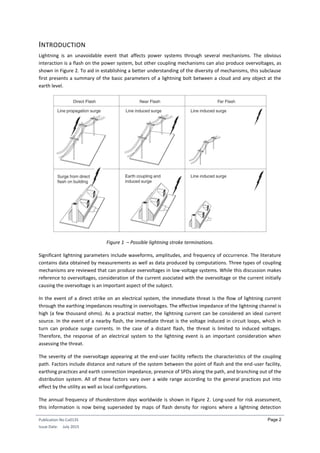 Publication No Cu0135
Issue Date: July 2015
Page 2
INTRODUCTION
Lightning is an unavoidable event that affects power systems through several mechanisms. The obvious
interaction is a flash on the power system, but other coupling mechanisms can also produce overvoltages, as
shown in Figure 2. To aid in establishing a better understanding of the diversity of mechanisms, this subclause
first presents a summary of the basic parameters of a lightning bolt between a cloud and any object at the
earth level.
Figure 1 – Possible lightning stroke terminations.
Significant lightning parameters include waveforms, amplitudes, and frequency of occurrence. The literature
contains data obtained by measurements as well as data produced by computations. Three types of coupling
mechanisms are reviewed that can produce overvoltages in low-voltage systems. While this discussion makes
reference to overvoltages, consideration of the current asociated with the overvoltage or the current initially
causing the overvoltage is an important aspect of the subject.
In the event of a direct strike on an electrical system, the immediate threat is the flow of lightning current
through the earthing impedances resulting in overvoltages. The effective impedance of the lightning channel is
high (a few thousand ohms). As a practical matter, the lightning current can be considered an ideal current
source. In the event of a nearby flash, the immediate threat is the voltage induced in circuit loops, which in
turn can produce surge currents. In the case of a distant flash, the threat is limited to induced voltages.
Therefore, the response of an electrical system to the lightning event is an important consideration when
assessing the threat.
The severity of the overvoltage appearing at the end-user facility reflects the characteristics of the coupling
path. Factors include distance and nature of the system between the point of flash and the end-user facility,
earthing practices and earth connection impedance, presence of SPDs along the path, and branching out of the
distribution system. All of these factors vary over a wide range according to the general practices put into
effect by the utility as well as local configurations.
The annual frequency of thunderstorm days worldwide is shown in Figure 2. Long-used for risk assessment,
this information is now being superseded by maps of flash density for regions where a lightning detection
 