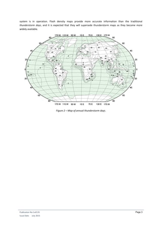 Publication No Cu0135
Issue Date: July 2015
Page 3
system is in operation. Flash density maps provide more accurate information than the traditional
thunderstorm days, and it is expected that they will supersede thunderstorm maps as they become more
widely available.
Figure 2 – Map of annual thunderstorm days.
 