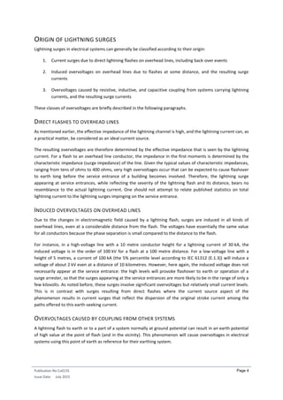 Publication No Cu0135
Issue Date: July 2015
Page 4
ORIGIN OF LIGHTNING SURGES
Lightning surges in electrical systems can generally be classified according to their origin:
1. Current surges due to direct lightning flashes on overhead lines, including back-over events
2. Induced overvoltages on overhead lines due to flashes at some distance, and the resulting surge
currents
3. Overvoltages caused by resistive, inductive, and capacitive coupling from systems carrying lightning
currents, and the resulting surge currents
These classes of overvoltages are briefly described in the following paragraphs.
DIRECT FLASHES TO OVERHEAD LINES
As mentioned earlier, the effective impedance of the lightning channel is high, and the lightning current can, as
a practical matter, be considered as an ideal current source.
The resulting overvoltages are therefore determined by the effective impedance that is seen by the lightning
current. For a flash to an overhead line conductor, the impedance in the first moments is determined by the
characteristic impedance (surge impedance) of the line. Given the typical values of characteristic impedances,
ranging from tens of ohms to 400 ohms, very high overvoltages occur that can be expected to cause flashover
to earth long before the service entrance of a building becomes involved. Therefore, the lightning surge
appearing at service entrances, while reflecting the severity of the lightning flash and its distance, bears no
resemblance to the actual lightning current. One should not attempt to relate published statistics on total
lightning current to the lightning surges impinging on the service entrance.
INDUCED OVERVOLTAGES ON OVERHEAD LINES
Due to the changes in electromagnetic field caused by a lightning flash, surges are induced in all kinds of
overhead lines, even at a considerable distance from the flash. The voltages have essentially the same value
for all conductors because the phase separation is small compared to the distance to the flash.
For instance, in a high-voltage line with a 10 metre conductor height for a lightning current of 30 kA, the
induced voltage is in the order of 100 kV for a flash at a 100 metre distance. For a low-voltage line with a
height of 5 metres, a current of 100 kA (the 5% percentile level according to IEC 61312 (E.1.3)) will induce a
voltage of about 2 kV even at a distance of 10 kilometres. However, here again, the induced voltage does not
necessarily appear at the service entrance: the high levels will provoke flashover to earth or operation of a
surge arrester, so that the surges appearing at the service entrances are more likely to be in the range of only a
few kilovolts. As noted before, these surges involve significant overvoltages but relatively small current levels.
This is in contrast with surges resulting from direct flashes where the current source aspect of the
phenomenon results in current surges that reflect the dispersion of the original stroke current among the
paths offered to this earth-seeking current.
OVERVOLTAGES CAUSED BY COUPLING FROM OTHER SYSTEMS
A lightning flash to earth or to a part of a system normally at ground potential can result in an earth potential
of high value at the point of flash (and in the vicinity). This phenomenon will cause overvoltages in electrical
systems using this point of earth as reference for their earthing system.
 