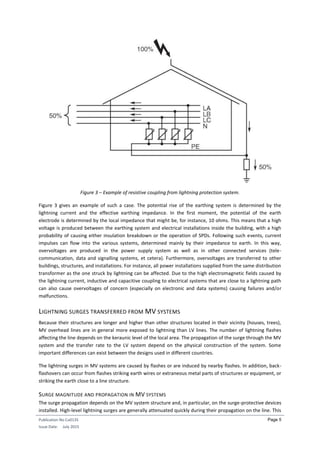Publication No Cu0135
Issue Date: July 2015
Page 5
Figure 3 – Example of resistive coupling from lightning protection system.
Figure 3 gives an example of such a case. The potential rise of the earthing system is determined by the
lightning current and the effective earthing impedance. In the first moment, the potential of the earth
electrode is determined by the local impedance that might be, for instance, 10 ohms. This means that a high
voltage is produced between the earthing system and electrical installations inside the building, with a high
probability of causing either insulation breakdown or the operation of SPDs. Following such events, current
impulses can flow into the various systems, determined mainly by their impedance to earth. In this way,
overvoltages are produced in the power supply system as well as in other connected services (tele-
communication, data and signalling systems, et cetera). Furthermore, overvoltages are transferred to other
buildings, structures, and installations. For instance, all power installations supplied from the same distribution
transformer as the one struck by lightning can be affected. Due to the high electromagnetic fields caused by
the lightning current, inductive and capacitive coupling to electrical systems that are close to a lightning path
can also cause overvoltages of concern (especially on electronic and data systems) causing failures and/or
malfunctions.
LIGHTNING SURGES TRANSFERRED FROM MV SYSTEMS
Because their structures are longer and higher than other structures located in their vicinity (houses, trees),
MV overhead lines are in general more exposed to lightning than LV lines. The number of lightning flashes
affecting the line depends on the keraunic level of the local area. The propagation of the surge through the MV
system and the transfer rate to the LV system depend on the physical construction of the system. Some
important differences can exist between the designs used in different countries.
The lightning surges in MV systems are caused by flashes or are induced by nearby flashes. In addition, back-
flashovers can occur from flashes striking earth wires or extraneous metal parts of structures or equipment, or
striking the earth close to a line structure.
SURGE MAGNITUDE AND PROPAGATION IN MV SYSTEMS
The surge propagation depends on the MV system structure and, in particular, on the surge-protective devices
installed. High-level lightning surges are generally attenuated quickly during their propagation on the line. This
 