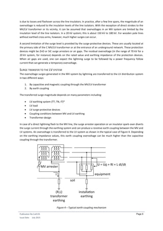 Publication No Cu0135
Issue Date: July 2015
Page 6
is due to losses and flashover across the line insulators. In practice, after a few line spans, the magnitude of an
overvoltage is reduced to the insulation levels of the line isolators. With the exception of direct strokes to the
MV/LV transformer or its vicinity, it can be assumed that overvoltages in an MV system are limited by the
insulation level of the line isolators. In a 20 kV system; this is about 150 kV to 180 kV. For wooden pole lines
without earthed cross-arms, however, much higher surges can occur.
A second limitation of the surge level is provided by the surge-protective devices. These are usually located at
the primary side of the C MV/LV transformer or at the entrance of an underground network. These protection
devices might be ZnO or SiC surge arresters or air gaps. The residual overvoltage (in the range of 70 kV for a
20 kV system, for instance) depends on the rated value and earthing impedance of the protection devices.
When air gaps are used, one can expect the lightning surge to be followed by a power frequency follow
current that can generate a temporary overvoltage.
SURGE TRANSFER TO THE LV SYSTEM
The overvoltage surges generated in the MV system by lightning are transferred to the LV distribution system
in two different ways:
1. By capacitive and magnetic coupling through the MV/LV transformer
2. By earth coupling
The transferred surge magnitude depends on many parameters including:
 LV earthing system (TT; TN, IT)*
 LV load
 LV surge-protective devices
 Coupling conditions between MV and LV earthing
 Transformer design
In case of a direct lightning flash to the MV line, the surge arrester operation or an insulator spark-over diverts
the surge current through the earthing system and can produce a resistive earth coupling between the MV and
LV systems. An overvoltage is transferred to the LV system as shown in the typical case of Figure 4. Depending
on the earthing impedance values, this earth coupling overvoltage can be much higher than the capacitive
coupling through the transformer.
Figure 4 – Typical earth-coupling mechanism
 
