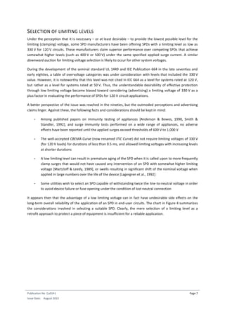 Publication No Cu0141
Issue Date: August 2015
Page 7
SELECTION OF LIMITING LEVELS
Under the perception that it is necessary – or at least desirable – to provide the lowest possible level for the
limiting (clamping) voltage, some SPD manufacturers have been offering SPDs with a limiting level as low as
330 V for 120 V circuits. These manufacturers claim superior performance over competing SPDs that achieve
somewhat higher levels (such as 400 V or 500 V) under the same specified applied surge current. A similar
downward auction for limiting voltage selection is likely to occur for other system voltages.
During the development of the seminal standard UL 1449 and IEC Publication 664 in the late seventies and
early eighties, a table of overvoltage categories was under consideration with levels that included the 330 V
value. However, it is noteworthy that this level was not cited in IEC 664 as a level for systems rated at 120 V,
but rather as a level for systems rated at 50 V. Thus, the understandable desirability of effective protection
through low limiting voltage became biased toward considering (advertising) a limiting voltage of 330 V as a
plus factor in evaluating the performance of SPDs for 120 V circuit applications.
A better perspective of the issue was reached in the nineties, but the outmoded perceptions and advertising
claims linger. Against these, the following facts and considerations should be kept in mind:
- Among published papers on immunity testing of appliances [Anderson & Bowes, 1990, Smith &
Standler, 1992], and surge immunity tests performed on a wide range of appliances, no adverse
effects have been reported until the applied surges exceed thresholds of 600 V to 1,000 V
- The well-accepted CBEMA Curve (now renamed ITIC Curve) did not require limiting voltages of 330 V
(for 120 V loads) for durations of less than 0.5 ms, and allowed limiting voltages with increasing levels
at shorter durations
- A low limiting level can result in premature aging of the SPD when it is called upon to more frequently
clamp surges that would not have caused any intervention of an SPD with somewhat higher limiting
voltage [Martzloff & Leedy, 1989], or swells resulting in significant shift of the nominal voltage when
applied in large numbers over the life of the device [Lagergren et al., 1992]
- Some utilities wish to select an SPD capable of withstanding twice the line-to-neutral voltage in order
to avoid device failure or fuse opening under the condition of lost neutral connection
It appears then that the advantage of a low limiting voltage can in fact have undesirable side effects on the
long-term overall reliability of the application of an SPD in end-user circuits. The chart in Figure 4 summarizes
the considerations involved in selecting a suitable SPD. Clearly, the mere selection of a limiting level as a
retrofit approach to protect a piece of equipment is insufficient for a reliable application.
 