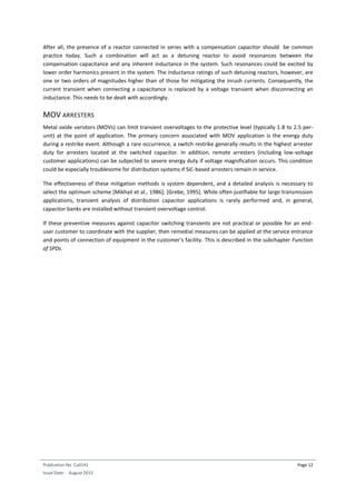 Publication No Cu0141
Issue Date: August 2015
Page 12
After all, the presence of a reactor connected in series with a compensation capacitor should be common
practice today. Such a combination will act as a detuning reactor to avoid resonances between the
compensation capacitance and any inherent inductance in the system. Such resonances could be excited by
lower order harmonics present in the system. The inductance ratings of such detuning reactors, however, are
one or two orders of magnitudes higher than of those for mitigating the inrush currents. Consequently, the
current transient when connecting a capacitance is replaced by a voltage transient when disconnecting an
inductance. This needs to be dealt with accordingly.
MOV ARRESTERS
Metal oxide varistors (MOVs) can limit transient overvoltages to the protective level (typically 1.8 to 2.5 per-
unit) at the point of application. The primary concern associated with MOV application is the energy duty
during a restrike event. Although a rare occurrence, a switch restrike generally results in the highest arrester
duty for arresters located at the switched capacitor. In addition, remote arresters (including low-voltage
customer applications) can be subjected to severe energy duty if voltage magnification occurs. This condition
could be especially troublesome for distribution systems if SiC-based arresters remain in service.
The effectiveness of these mitigation methods is system dependent, and a detailed analysis is necessary to
select the optimum scheme [Mikhail et al., 1986]; [Grebe, 1995]. While often justifiable for large transmission
applications, transient analysis of distribution capacitor applications is rarely performed and, in general,
capacitor banks are installed without transient overvoltage control.
If these preventive measures against capacitor switching transients are not practical or possible for an end-
user customer to coordinate with the supplier, then remedial measures can be applied at the service entrance
and points of connection of equipment in the customer's facility. This is described in the subchapter Function
of SPDs.
 