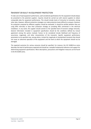 Publication No Cu0141
Issue Date: August 2015
Page 13
INHERENT OR BUILT-IN EQUIPMENT PROTECTION
To take care of load equipment performance, well-considered specifications for the equipment should always
be presented to the potential suppliers. Inquiries should be carried out with several suppliers to obtain
comparable data for equipment performance. This should include levels of immunity to transients, among
other data. However, different protection strategies can make protection levels difficult to compare. Solutions
for protection proposed by different suppliers should be evaluated. It should be verified whether they are
using SPDs internally or base their protection strategy on providing SPDs centralized in the electrical
installation. In any event, the supplier should commit to the specified level of transient voltage immunity.
General information included in equipment specification should be the conditions defined by mutual
agreement among the parties involved. Factors to be considered include likelihood and frequency of
occurrence, magnitude, and other characteristics of the transients. Specific equipment performance
parameters to be specified may, among others, include the magnitude of standardized transients that should
not cause an abnormal operation of the equipment and the level at which the equipment should not be
damaged.
The expected outcomes for various scenarios should be specified. For instance, the IEC 61000-4-xx series
describes the level of performance expected and should be a valuable fundamental reference and support for
determining equipment specifications. More descriptions, precautions and mitigation measures can be found
in the IEC 62305 series.
 