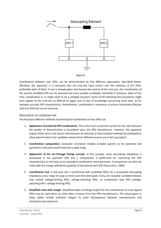 Publication No Cu0141
Issue Date: August 2015
Page 15
Figure 6
Coordination between two SPDs can be demonstrated by five different approaches, described below.
Whatever the approach, it is necessary that the end-user have control over the selection of the SPDs,
preferably both of them. If one is already given and beyond the control of the end-user, the coordination of
the second candidate SPD can be assessed and more suitable candidates identified if necessary. Most of the
time, coordination is, or might seem to be a complex situation. Some of the following five procedures might
then appear to the end-user as difficult to apply, due to lack of knowledge concerning some data, as for
example accurate SPD characteristics. Nevertheless, coordination is necessary to ensure technically effective
and cost-effective use of resources.
ASSESSMENT OF COORDINATION
The five basic different methods of assessing the coordination of two SPDs are:
1. Application of preferred SPD combinations. This is the most convenient variant for the users because
the burden of demonstration is incumbent upon the SPD manufacturer. However, this approach
implies either that a sole source manufacturer be selected, or that standard methods be developed to
allow determination that candidate devices from different sources are in fact equivalent.
2. Coordination computation. Computer simulation enables complex systems to be examined and
parametric evaluation performed over a wide range.
3. Application of the Let-Through Energy concept. In this concept, some decoupling impedance is
postulated in the upstream SPD and a computation is performed for converting the SPD
characteristics on the basis of an equivalent combination wave generator. A comparison can then be
made with the energy-withstand capability of the downstream SPD (Hasse et al., 1994]
4. Coordination test. A full-scale test is performed with candidate SPDs, for a postulated decoupling
impedance and a range of surge currents such that blind spots, if any, are revealed. Candidate devices
may include voltage-limiting SPDs, voltage-switching SPDs, or combination type SPD [voltage-
switching SPD + voltage-limiting SPD].
5. Simplified rules with margin. Simplified tables including margins for the coordination of some typical
SPDs may be used when no other data is known from the SPD manufacturers. The values given in
these tables include sufficient margins to cover discrepancies between manufacturers and
manufacturing tolerances.
 