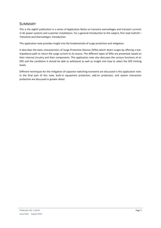 Publication No Cu0141
Issue Date: August 2015
Page 1
SUMMARY
This is the eighth publication in a series of Application Notes on transient overvoltages and transient currents
in AC power systems and customer installations. For a general introduction to the subject, first read Cu0134 –
Transients and Overvoltages: Introduction.
This application note provides insight into the fundamentals of surge protection and mitigation.
It describes the basic characteristics of Surge Protective Devices (SPDs) which divert surges by offering a low-
impedance path to return the surge current to its source. The different types of SPDs are presented, based on
their internal circuitry and their components. This application note also discusses the various functions of an
SPD and the conditions it should be able to withstand as well as insight into how to select the SPD limiting
levels.
Different techniques for the mitigation of capacitor-switching transients are discussed in this application note.
In the final part of this note, built-in equipment protection, add-on protection, and system interaction
protection are discussed in greater detail.
 