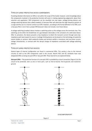 Publication No Cu0141
Issue Date: August 2015
Page 3
TYPES OF SURGE-PROTECTIVE DEVICE COMPONENTS
Providing detailed information on SPDs is not within the scope of this Guide; however, some knowledge about
the components involved in the protective function will assist in making engineering judgements about their
selection and application. SPD components can be classified into two types: voltage-limiting devices and
voltage-switching devices (also called crowbars). A low-pass filter will attenuate the high frequency portion of
a surge and thus act in a manner similar to an SPD. However, according to the formal definition of an SPD, such
a low-pass filter is not in fact a proper SPD because it does not include a non-linear device.
A voltage-switching (crowbar) device involves a switching action as the voltage across the terminals rises. This
switching can be either the breakdrown of a gas between electrodes or the activation of a solid-state device.
After its activation, the device presents a low impedance to divert the transient current through some low-
impedance path back toward its source. A voltage-limiting device can be based on the technology of avalanche
(zener) diodes or varistors. Both avalanche diodes and varistors exhibit a monotonic and non-linear current-
voltage characteristic, in contrast with the abrupt change of impedance associated with voltage-switching
devices.
TYPES OF SURGE-PROTECTIVE DEVICES
Several types of internal configuration are found in commercial SPDs. This variety is due to the internal
circuitry as well as the SPD components used in the circuits. Recent IEEE and IEC standards have now
designated SPDs as being one-port SPD or two-port SPD. These two terms are explained below.
One-port SPDs – The protective function of a one-port SPD is provided by a shunt connection (Figure 2) to the
circuit to be protected, seen as one or more pairs, such as line-to-neutral, line-to-ground, and neutral-to-
ground.
Figure 2
 
