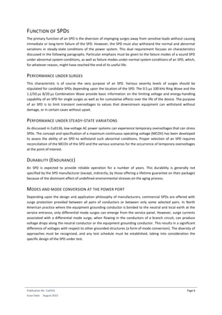 Publication No Cu0141
Issue Date: August 2015
Page 6
FUNCTION OF SPDS
The primary function of an SPD is the diversion of impinging surges away from sensitive loads without causing
immediate or long-term failure of the SPD. However, the SPD must also withstand the normal and abnormal
variations in steady-state conditions of the power system. This dual requirement focuses on characteristics
discussed in the following paragraphs. Particular emphasis must be given to the failure modes of a sound SPD
under abnormal system conditions, as well as failure modes under normal system conditions of an SPD, which,
for whatever reason, might have reached the end of its useful life.
PERFORMANCE UNDER SURGES
This characteristic is of course the very purpose of an SPD. Various severity levels of surges should be
stipulated for candidate SPDs depending upon the location of the SPD. The 0.5 µs 100 kHz Ring Wave and the
1.2/50 µs 8/20 µs Combination Wave provide basic information on the limiting voltage and energy-handling
capability of an SPD for single surges as well as for cumulative effects over the life of the device. The purpose
of an SPD is to limit transient overvoltages to values that downstream equipment can withstand without
damage, or in certain cases without upset.
PERFORMANCE UNDER STEADY-STATE VARIATIONS
As discussed in Cu0136, low-voltage AC power systems can experience temporary overvoltages that can stress
SPDs. The concept and specification of a maximum continuous operating voltage (MCOV) has been developed
to assess the ability of an SPD to withstand such abnormal conditions. Proper selection of an SPD requires
reconciliation of the MCOV of the SPD and the various scenarios for the occurrence of temporary overvoltages
at the point of interest.
DURABILITY (ENDURANCE)
An SPD is expected to provide reliable operation for a number of years. This durability is generally not
specified by the SPD manufacturer (except, indirectly, by those offering a lifetime guarantee on their package)
because of the dominant effect of undefined environmental stresses on the aging process.
MODES AND MODE CONVERSION AT THE POWER PORT
Depending upon the design and application philosophy of manufacturers, commercial SPDs are offered with
surge protection provided between all pairs of conductors or between only some selected pairs. In North
American practice where the equipment grounding conductor is bonded to the neutral and local earth at the
service entrance, only differential mode surges can emerge from the service panel. However, surge currents
associated with a differential mode surge, when flowing in the conductors of a branch circuit, can produce
voltage drops along the neutral conductor or the equipment grounding conductor. This results in a significant
difference of voltages with respect to other grounded structures (a form of mode conversion). The diversity of
approaches must be recognized, and any test schedule must be established, taking into consideration the
specific design of the SPD under test.
 