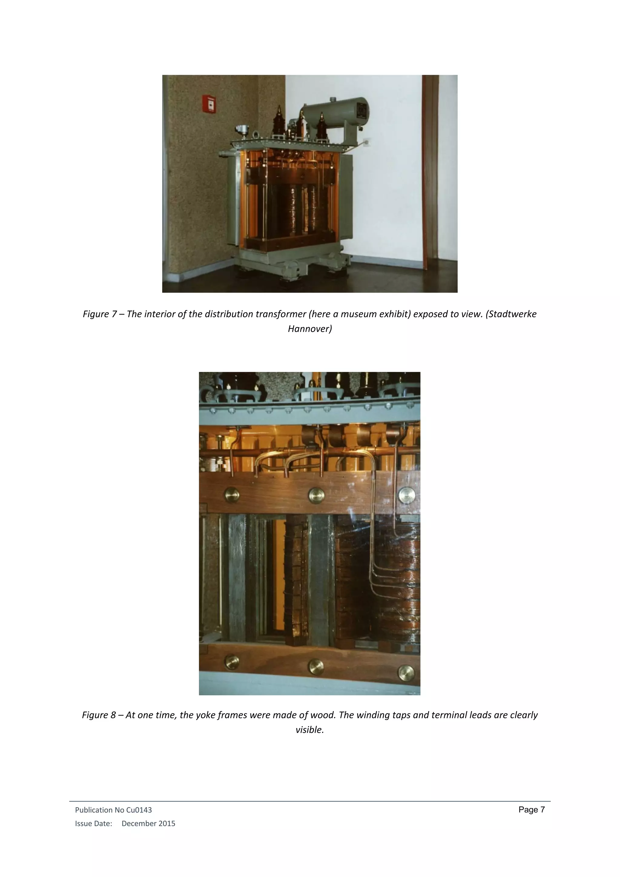 Publication No Cu0143
Issue Date: December 2015
Page 7
Figure 7 – The interior of the distribution transformer (here a museum exhibit) exposed to view. (Stadtwerke
Hannover)
Figure 8 – At one time, the yoke frames were made of wood. The winding taps and terminal leads are clearly
visible.
 