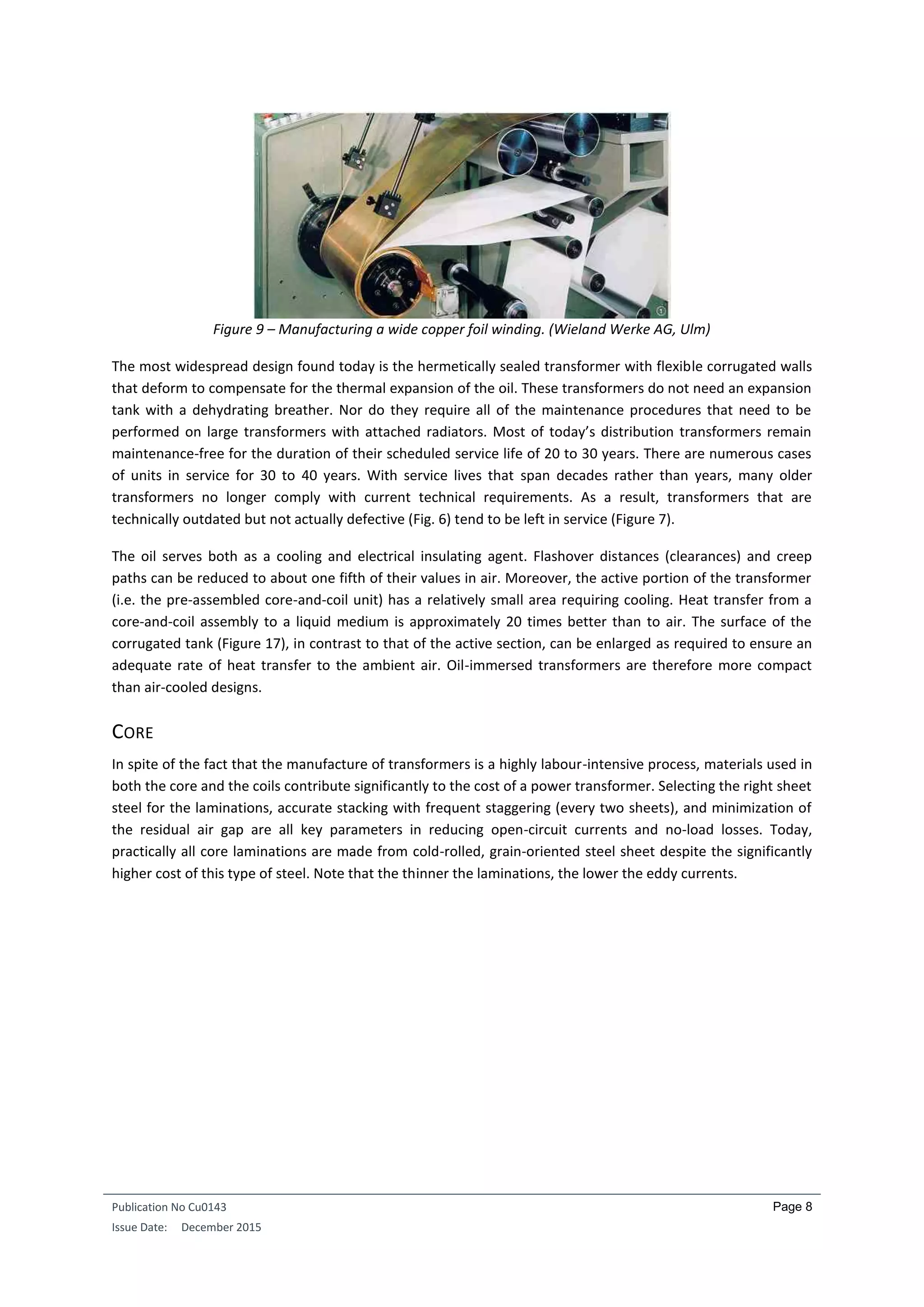 Publication No Cu0143
Issue Date: December 2015
Page 8
Figure 9 – Manufacturing a wide copper foil winding. (Wieland Werke AG, Ulm)
The most widespread design found today is the hermetically sealed transformer with flexible corrugated walls
that deform to compensate for the thermal expansion of the oil. These transformers do not need an expansion
tank with a dehydrating breather. Nor do they require all of the maintenance procedures that need to be
performed on large transformers with attached radiators. Most of today’s distribution transformers remain
maintenance-free for the duration of their scheduled service life of 20 to 30 years. There are numerous cases
of units in service for 30 to 40 years. With service lives that span decades rather than years, many older
transformers no longer comply with current technical requirements. As a result, transformers that are
technically outdated but not actually defective (Fig. 6) tend to be left in service (Figure 7).
The oil serves both as a cooling and electrical insulating agent. Flashover distances (clearances) and creep
paths can be reduced to about one fifth of their values in air. Moreover, the active portion of the transformer
(i.e. the pre-assembled core-and-coil unit) has a relatively small area requiring cooling. Heat transfer from a
core-and-coil assembly to a liquid medium is approximately 20 times better than to air. The surface of the
corrugated tank (Figure 17), in contrast to that of the active section, can be enlarged as required to ensure an
adequate rate of heat transfer to the ambient air. Oil-immersed transformers are therefore more compact
than air-cooled designs.
CORE
In spite of the fact that the manufacture of transformers is a highly labour-intensive process, materials used in
both the core and the coils contribute significantly to the cost of a power transformer. Selecting the right sheet
steel for the laminations, accurate stacking with frequent staggering (every two sheets), and minimization of
the residual air gap are all key parameters in reducing open-circuit currents and no-load losses. Today,
practically all core laminations are made from cold-rolled, grain-oriented steel sheet despite the significantly
higher cost of this type of steel. Note that the thinner the laminations, the lower the eddy currents.
 