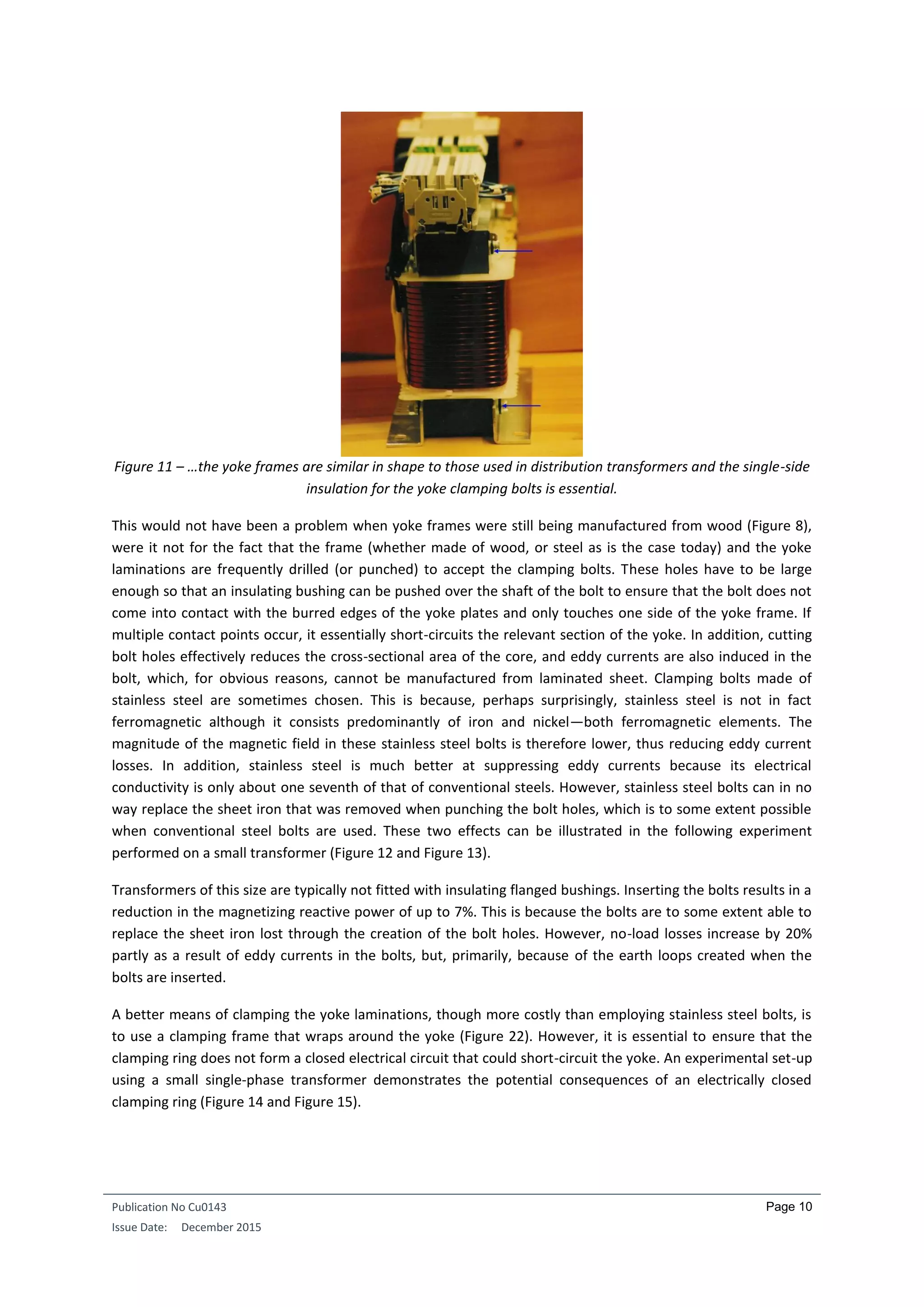 Publication No Cu0143
Issue Date: December 2015
Page 10
Figure 11 – …the yoke frames are similar in shape to those used in distribution transformers and the single-side
insulation for the yoke clamping bolts is essential.
This would not have been a problem when yoke frames were still being manufactured from wood (Figure 8),
were it not for the fact that the frame (whether made of wood, or steel as is the case today) and the yoke
laminations are frequently drilled (or punched) to accept the clamping bolts. These holes have to be large
enough so that an insulating bushing can be pushed over the shaft of the bolt to ensure that the bolt does not
come into contact with the burred edges of the yoke plates and only touches one side of the yoke frame. If
multiple contact points occur, it essentially short-circuits the relevant section of the yoke. In addition, cutting
bolt holes effectively reduces the cross-sectional area of the core, and eddy currents are also induced in the
bolt, which, for obvious reasons, cannot be manufactured from laminated sheet. Clamping bolts made of
stainless steel are sometimes chosen. This is because, perhaps surprisingly, stainless steel is not in fact
ferromagnetic although it consists predominantly of iron and nickel—both ferromagnetic elements. The
magnitude of the magnetic field in these stainless steel bolts is therefore lower, thus reducing eddy current
losses. In addition, stainless steel is much better at suppressing eddy currents because its electrical
conductivity is only about one seventh of that of conventional steels. However, stainless steel bolts can in no
way replace the sheet iron that was removed when punching the bolt holes, which is to some extent possible
when conventional steel bolts are used. These two effects can be illustrated in the following experiment
performed on a small transformer (Figure 12 and Figure 13).
Transformers of this size are typically not fitted with insulating flanged bushings. Inserting the bolts results in a
reduction in the magnetizing reactive power of up to 7%. This is because the bolts are to some extent able to
replace the sheet iron lost through the creation of the bolt holes. However, no-load losses increase by 20%
partly as a result of eddy currents in the bolts, but, primarily, because of the earth loops created when the
bolts are inserted.
A better means of clamping the yoke laminations, though more costly than employing stainless steel bolts, is
to use a clamping frame that wraps around the yoke (Figure 22). However, it is essential to ensure that the
clamping ring does not form a closed electrical circuit that could short-circuit the yoke. An experimental set-up
using a small single-phase transformer demonstrates the potential consequences of an electrically closed
clamping ring (Figure 14 and Figure 15).
 