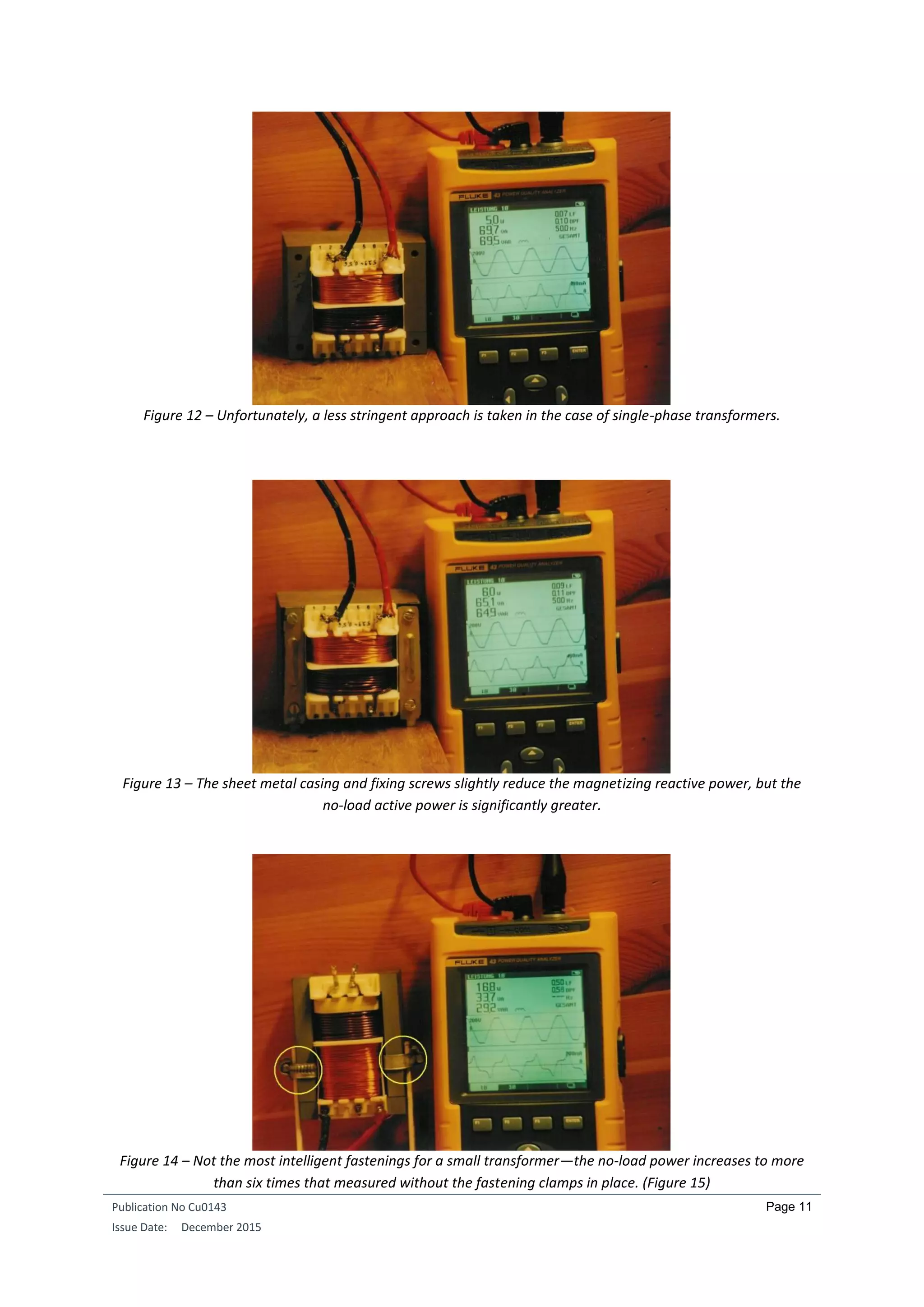 Publication No Cu0143
Issue Date: December 2015
Page 11
Figure 12 – Unfortunately, a less stringent approach is taken in the case of single-phase transformers.
Figure 13 – The sheet metal casing and fixing screws slightly reduce the magnetizing reactive power, but the
no-load active power is significantly greater.
Figure 14 – Not the most intelligent fastenings for a small transformer—the no-load power increases to more
than six times that measured without the fastening clamps in place. (Figure 15)
 