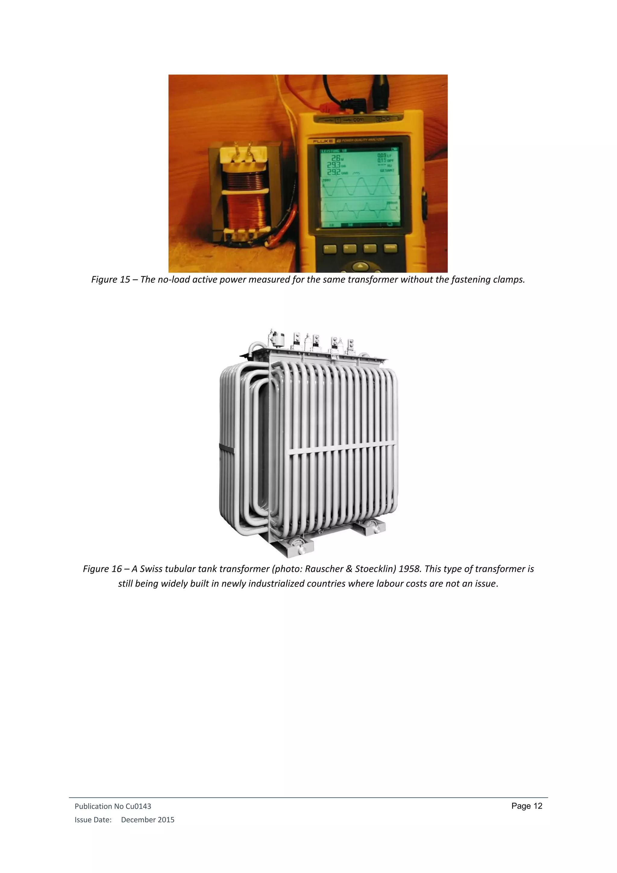 Publication No Cu0143
Issue Date: December 2015
Page 12
Figure 15 – The no-load active power measured for the same transformer without the fastening clamps.
Figure 16 – A Swiss tubular tank transformer (photo: Rauscher & Stoecklin) 1958. This type of transformer is
still being widely built in newly industrialized countries where labour costs are not an issue.
 