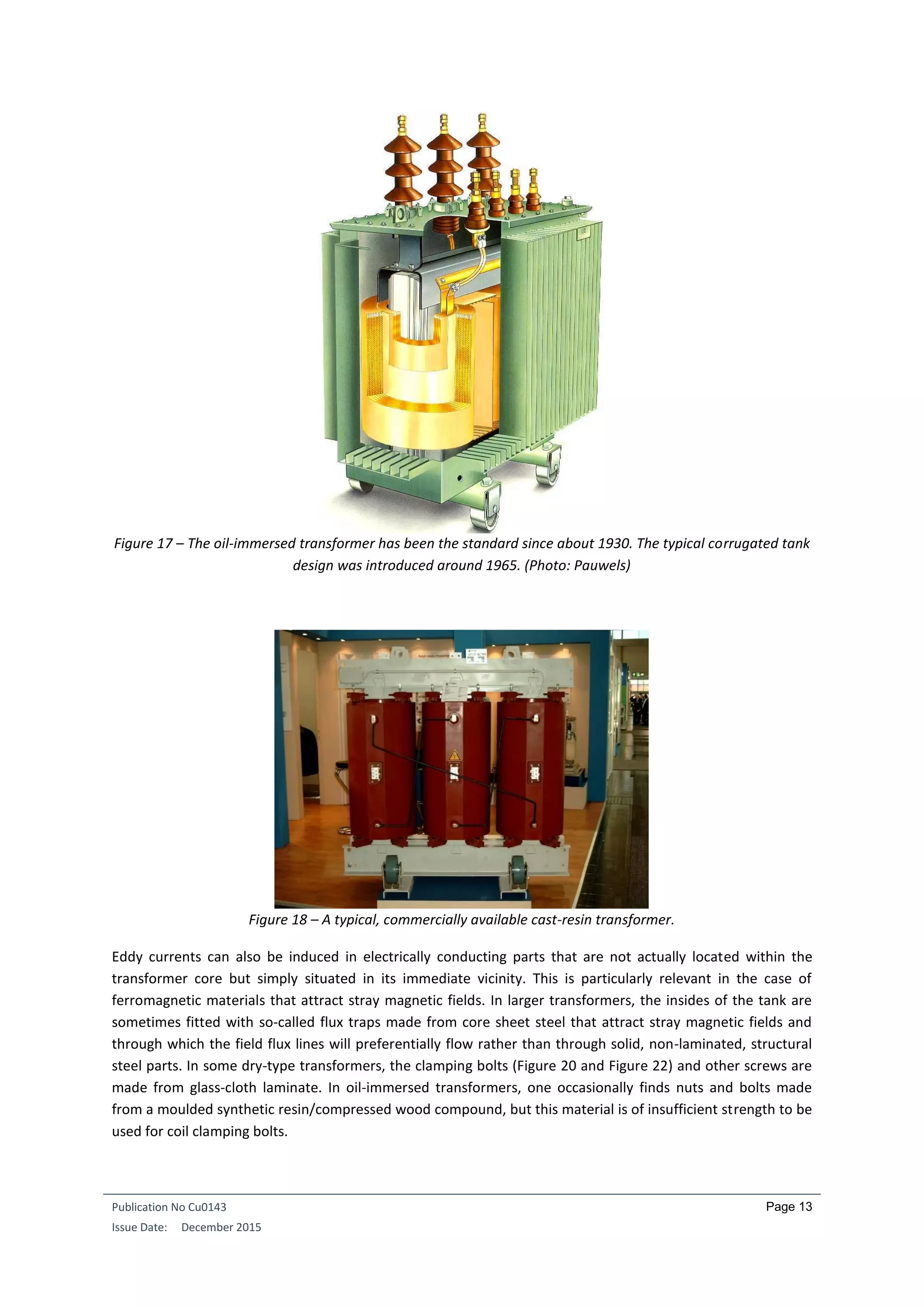 Publication No Cu0143
Issue Date: December 2015
Page 13
Figure 17 – The oil-immersed transformer has been the standard since about 1930. The typical corrugated tank
design was introduced around 1965. (Photo: Pauwels)
Figure 18 – A typical, commercially available cast-resin transformer.
Eddy currents can also be induced in electrically conducting parts that are not actually located within the
transformer core but simply situated in its immediate vicinity. This is particularly relevant in the case of
ferromagnetic materials that attract stray magnetic fields. In larger transformers, the insides of the tank are
sometimes fitted with so-called flux traps made from core sheet steel that attract stray magnetic fields and
through which the field flux lines will preferentially flow rather than through solid, non-laminated, structural
steel parts. In some dry-type transformers, the clamping bolts (Figure 20 and Figure 22) and other screws are
made from glass-cloth laminate. In oil-immersed transformers, one occasionally finds nuts and bolts made
from a moulded synthetic resin/compressed wood compound, but this material is of insufficient strength to be
used for coil clamping bolts.
 