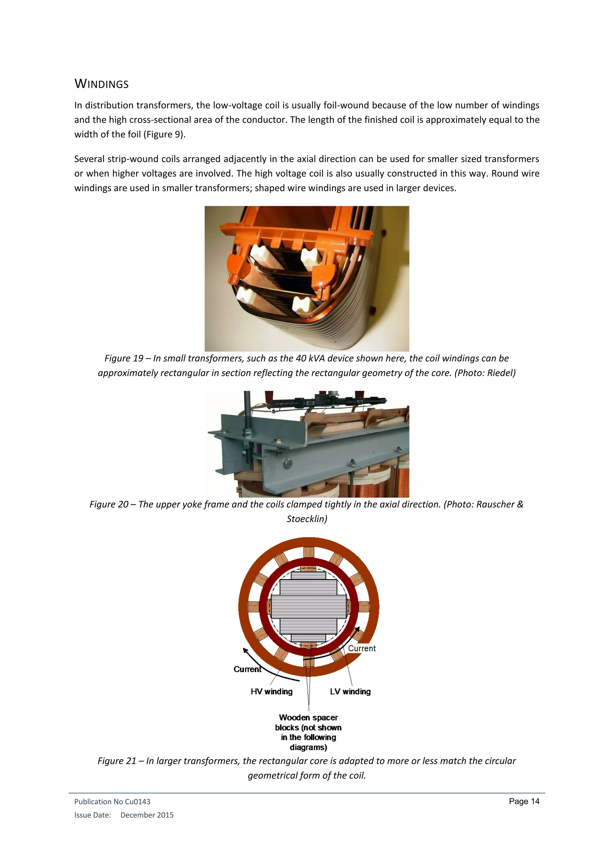Publication No Cu0143
Issue Date: December 2015
Page 14
WINDINGS
In distribution transformers, the low-voltage coil is usually foil-wound because of the low number of windings
and the high cross-sectional area of the conductor. The length of the finished coil is approximately equal to the
width of the foil (Figure 9).
Several strip-wound coils arranged adjacently in the axial direction can be used for smaller sized transformers
or when higher voltages are involved. The high voltage coil is also usually constructed in this way. Round wire
windings are used in smaller transformers; shaped wire windings are used in larger devices.
Figure 19 – In small transformers, such as the 40 kVA device shown here, the coil windings can be
approximately rectangular in section reflecting the rectangular geometry of the core. (Photo: Riedel)
Figure 20 – The upper yoke frame and the coils clamped tightly in the axial direction. (Photo: Rauscher &
Stoecklin)
Figure 21 – In larger transformers, the rectangular core is adapted to more or less match the circular
geometrical form of the coil.
 