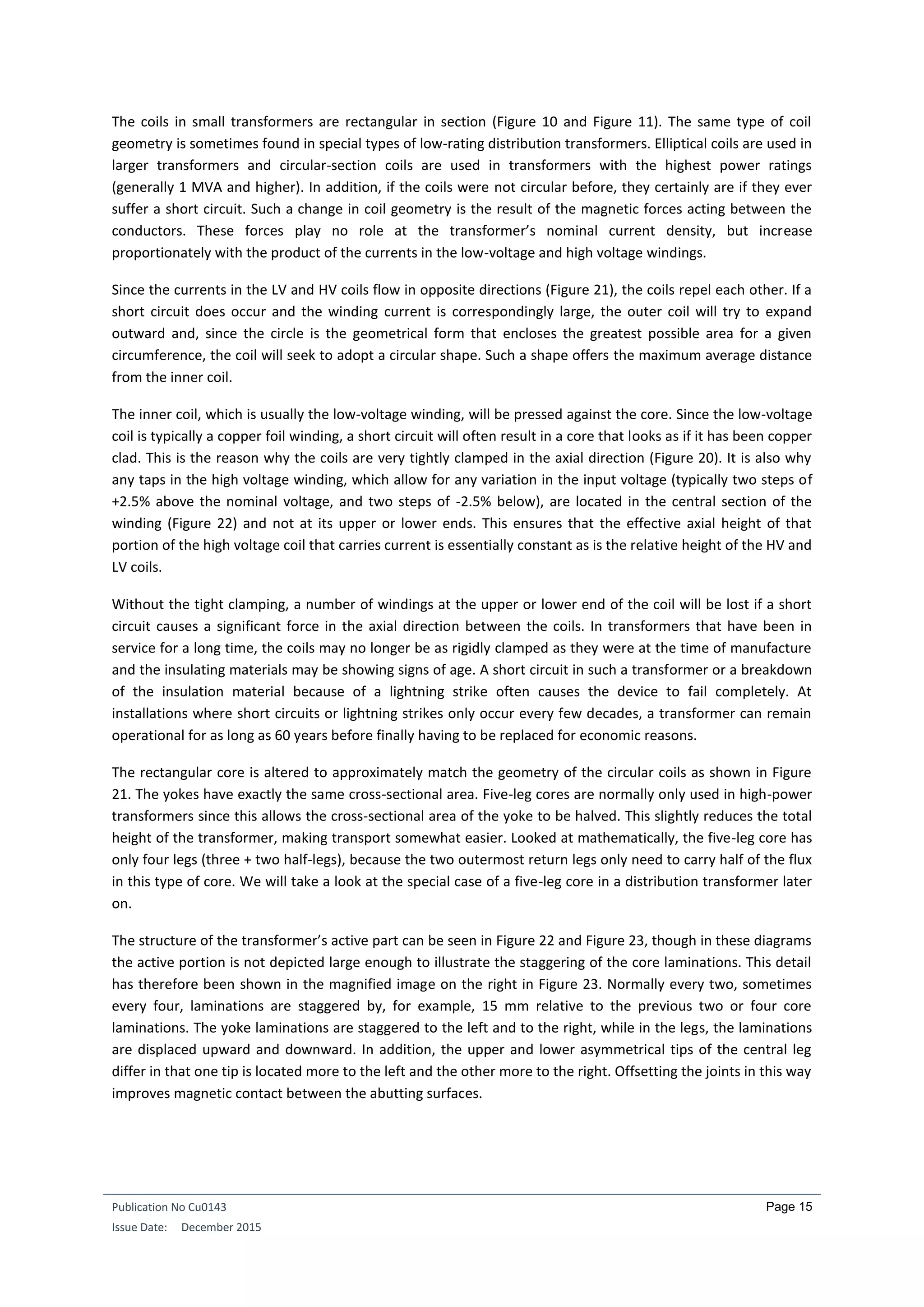 Publication No Cu0143
Issue Date: December 2015
Page 15
The coils in small transformers are rectangular in section (Figure 10 and Figure 11). The same type of coil
geometry is sometimes found in special types of low-rating distribution transformers. Elliptical coils are used in
larger transformers and circular-section coils are used in transformers with the highest power ratings
(generally 1 MVA and higher). In addition, if the coils were not circular before, they certainly are if they ever
suffer a short circuit. Such a change in coil geometry is the result of the magnetic forces acting between the
conductors. These forces play no role at the transformer’s nominal current density, but increase
proportionately with the product of the currents in the low-voltage and high voltage windings.
Since the currents in the LV and HV coils flow in opposite directions (Figure 21), the coils repel each other. If a
short circuit does occur and the winding current is correspondingly large, the outer coil will try to expand
outward and, since the circle is the geometrical form that encloses the greatest possible area for a given
circumference, the coil will seek to adopt a circular shape. Such a shape offers the maximum average distance
from the inner coil.
The inner coil, which is usually the low-voltage winding, will be pressed against the core. Since the low-voltage
coil is typically a copper foil winding, a short circuit will often result in a core that looks as if it has been copper
clad. This is the reason why the coils are very tightly clamped in the axial direction (Figure 20). It is also why
any taps in the high voltage winding, which allow for any variation in the input voltage (typically two steps of
+2.5% above the nominal voltage, and two steps of -2.5% below), are located in the central section of the
winding (Figure 22) and not at its upper or lower ends. This ensures that the effective axial height of that
portion of the high voltage coil that carries current is essentially constant as is the relative height of the HV and
LV coils.
Without the tight clamping, a number of windings at the upper or lower end of the coil will be lost if a short
circuit causes a significant force in the axial direction between the coils. In transformers that have been in
service for a long time, the coils may no longer be as rigidly clamped as they were at the time of manufacture
and the insulating materials may be showing signs of age. A short circuit in such a transformer or a breakdown
of the insulation material because of a lightning strike often causes the device to fail completely. At
installations where short circuits or lightning strikes only occur every few decades, a transformer can remain
operational for as long as 60 years before finally having to be replaced for economic reasons.
The rectangular core is altered to approximately match the geometry of the circular coils as shown in Figure
21. The yokes have exactly the same cross-sectional area. Five-leg cores are normally only used in high-power
transformers since this allows the cross-sectional area of the yoke to be halved. This slightly reduces the total
height of the transformer, making transport somewhat easier. Looked at mathematically, the five-leg core has
only four legs (three + two half-legs), because the two outermost return legs only need to carry half of the flux
in this type of core. We will take a look at the special case of a five-leg core in a distribution transformer later
on.
The structure of the transformer’s active part can be seen in Figure 22 and Figure 23, though in these diagrams
the active portion is not depicted large enough to illustrate the staggering of the core laminations. This detail
has therefore been shown in the magnified image on the right in Figure 23. Normally every two, sometimes
every four, laminations are staggered by, for example, 15 mm relative to the previous two or four core
laminations. The yoke laminations are staggered to the left and to the right, while in the legs, the laminations
are displaced upward and downward. In addition, the upper and lower asymmetrical tips of the central leg
differ in that one tip is located more to the left and the other more to the right. Offsetting the joints in this way
improves magnetic contact between the abutting surfaces.
 