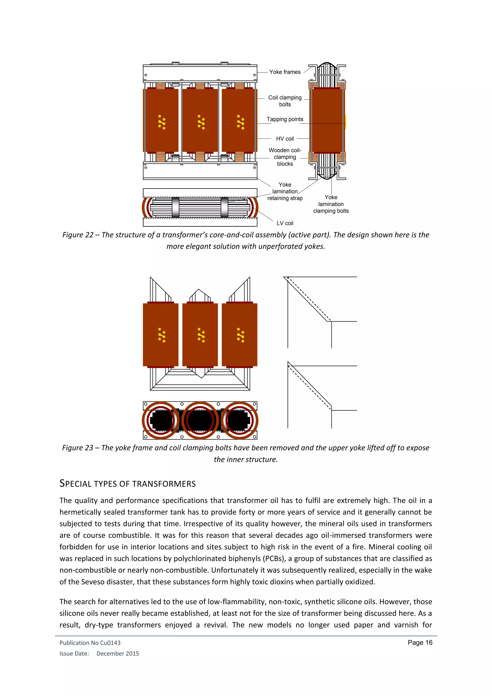 Publication No Cu0143
Issue Date: December 2015
Page 16
Figure 22 – The structure of a transformer’s core-and-coil assembly (active part). The design shown here is the
more elegant solution with unperforated yokes.
Figure 23 – The yoke frame and coil clamping bolts have been removed and the upper yoke lifted off to expose
the inner structure.
SPECIAL TYPES OF TRANSFORMERS
The quality and performance specifications that transformer oil has to fulfil are extremely high. The oil in a
hermetically sealed transformer tank has to provide forty or more years of service and it generally cannot be
subjected to tests during that time. Irrespective of its quality however, the mineral oils used in transformers
are of course combustible. It was for this reason that several decades ago oil-immersed transformers were
forbidden for use in interior locations and sites subject to high risk in the event of a fire. Mineral cooling oil
was replaced in such locations by polychlorinated biphenyls (PCBs), a group of substances that are classified as
non-combustible or nearly non-combustible. Unfortunately it was subsequently realized, especially in the wake
of the Seveso disaster, that these substances form highly toxic dioxins when partially oxidized.
The search for alternatives led to the use of low-flammability, non-toxic, synthetic silicone oils. However, those
silicone oils never really became established, at least not for the size of transformer being discussed here. As a
result, dry-type transformers enjoyed a revival. The new models no longer used paper and varnish for
Yoke frames
Coil clamping
bolts
Yoke
lamination
retaining strap
Wooden coil-
clamping
blocks
HV coil
Yoke
lamination
clamping bolts
LV coil
Tapping points
 