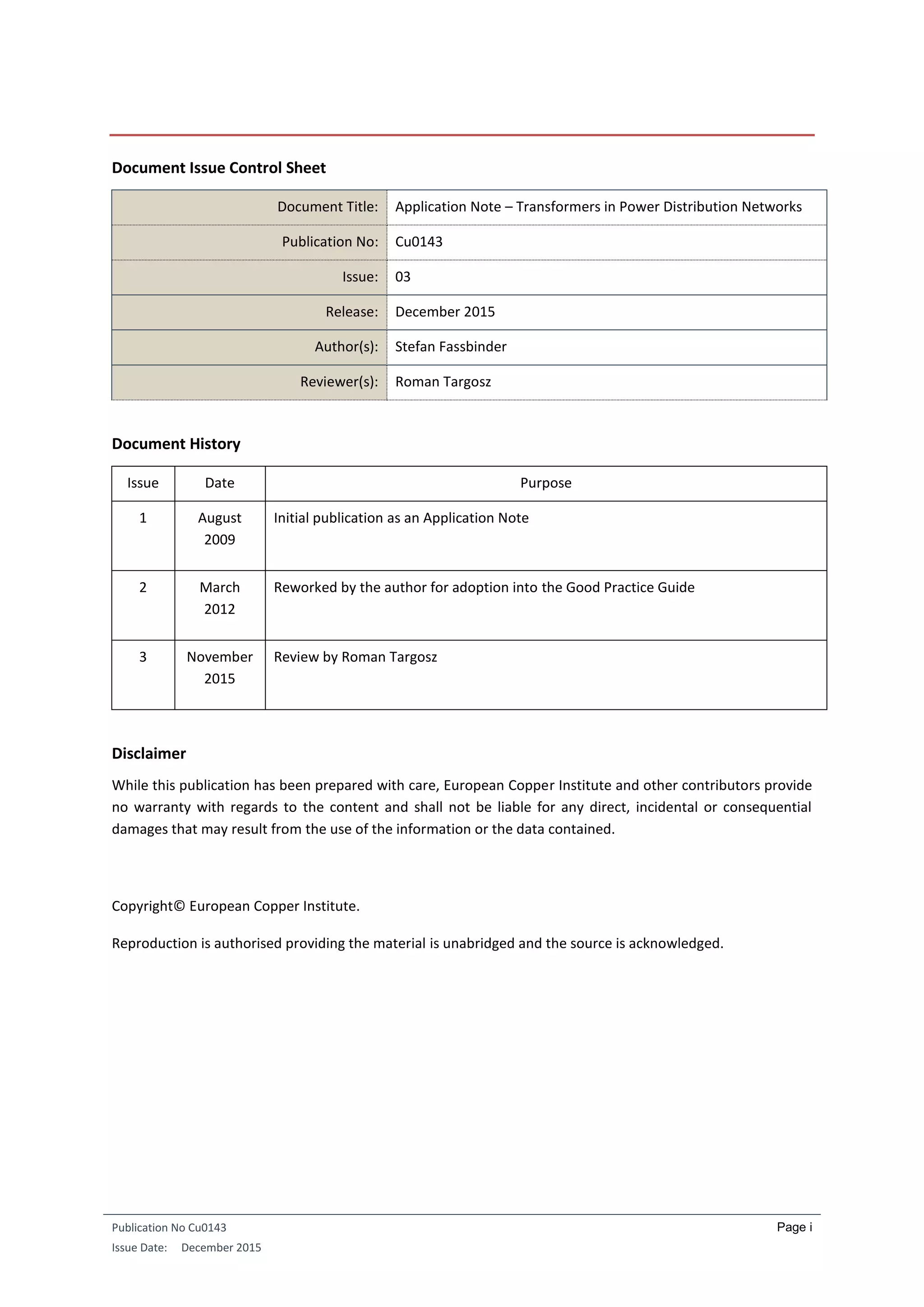 Publication No Cu0143
Issue Date: December 2015
Page i
Document Issue Control Sheet
Document Title: Application Note – Transformers in Power Distribution Networks
Publication No: Cu0143
Issue: 03
Release: December 2015
Author(s): Stefan Fassbinder
Reviewer(s): Roman Targosz
Document History
Issue Date Purpose
1 August
2009
Initial publication as an Application Note
2 March
2012
Reworked by the author for adoption into the Good Practice Guide
3 November
2015
Review by Roman Targosz
Disclaimer
While this publication has been prepared with care, European Copper Institute and other contributors provide
no warranty with regards to the content and shall not be liable for any direct, incidental or consequential
damages that may result from the use of the information or the data contained.
Copyright© European Copper Institute.
Reproduction is authorised providing the material is unabridged and the source is acknowledged.
 