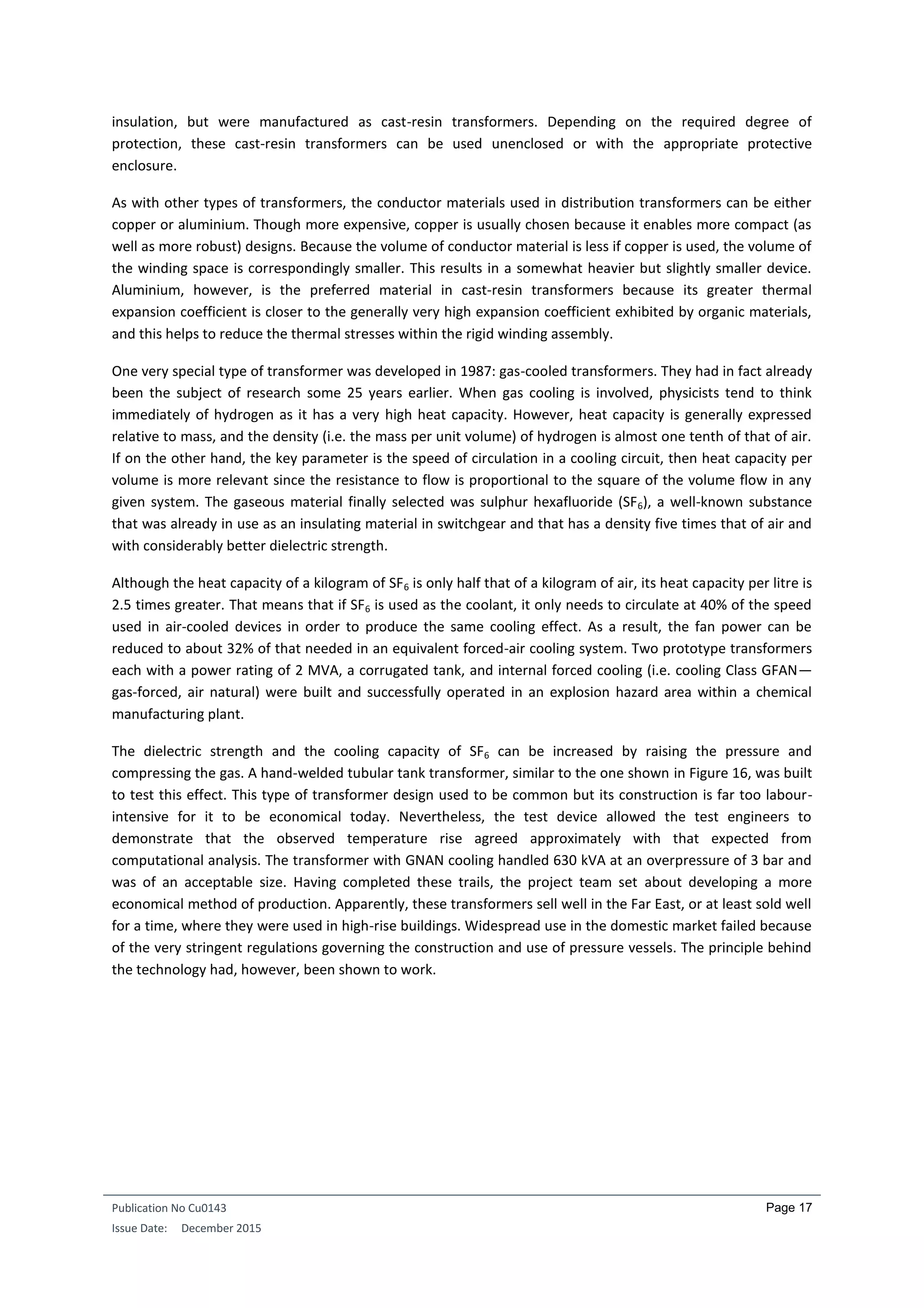 Publication No Cu0143
Issue Date: December 2015
Page 17
insulation, but were manufactured as cast-resin transformers. Depending on the required degree of
protection, these cast-resin transformers can be used unenclosed or with the appropriate protective
enclosure.
As with other types of transformers, the conductor materials used in distribution transformers can be either
copper or aluminium. Though more expensive, copper is usually chosen because it enables more compact (as
well as more robust) designs. Because the volume of conductor material is less if copper is used, the volume of
the winding space is correspondingly smaller. This results in a somewhat heavier but slightly smaller device.
Aluminium, however, is the preferred material in cast-resin transformers because its greater thermal
expansion coefficient is closer to the generally very high expansion coefficient exhibited by organic materials,
and this helps to reduce the thermal stresses within the rigid winding assembly.
One very special type of transformer was developed in 1987: gas-cooled transformers. They had in fact already
been the subject of research some 25 years earlier. When gas cooling is involved, physicists tend to think
immediately of hydrogen as it has a very high heat capacity. However, heat capacity is generally expressed
relative to mass, and the density (i.e. the mass per unit volume) of hydrogen is almost one tenth of that of air.
If on the other hand, the key parameter is the speed of circulation in a cooling circuit, then heat capacity per
volume is more relevant since the resistance to flow is proportional to the square of the volume flow in any
given system. The gaseous material finally selected was sulphur hexafluoride (SF6), a well-known substance
that was already in use as an insulating material in switchgear and that has a density five times that of air and
with considerably better dielectric strength.
Although the heat capacity of a kilogram of SF6 is only half that of a kilogram of air, its heat capacity per litre is
2.5 times greater. That means that if SF6 is used as the coolant, it only needs to circulate at 40% of the speed
used in air-cooled devices in order to produce the same cooling effect. As a result, the fan power can be
reduced to about 32% of that needed in an equivalent forced-air cooling system. Two prototype transformers
each with a power rating of 2 MVA, a corrugated tank, and internal forced cooling (i.e. cooling Class GFAN—
gas-forced, air natural) were built and successfully operated in an explosion hazard area within a chemical
manufacturing plant.
The dielectric strength and the cooling capacity of SF6 can be increased by raising the pressure and
compressing the gas. A hand-welded tubular tank transformer, similar to the one shown in Figure 16, was built
to test this effect. This type of transformer design used to be common but its construction is far too labour-
intensive for it to be economical today. Nevertheless, the test device allowed the test engineers to
demonstrate that the observed temperature rise agreed approximately with that expected from
computational analysis. The transformer with GNAN cooling handled 630 kVA at an overpressure of 3 bar and
was of an acceptable size. Having completed these trails, the project team set about developing a more
economical method of production. Apparently, these transformers sell well in the Far East, or at least sold well
for a time, where they were used in high-rise buildings. Widespread use in the domestic market failed because
of the very stringent regulations governing the construction and use of pressure vessels. The principle behind
the technology had, however, been shown to work.
 
