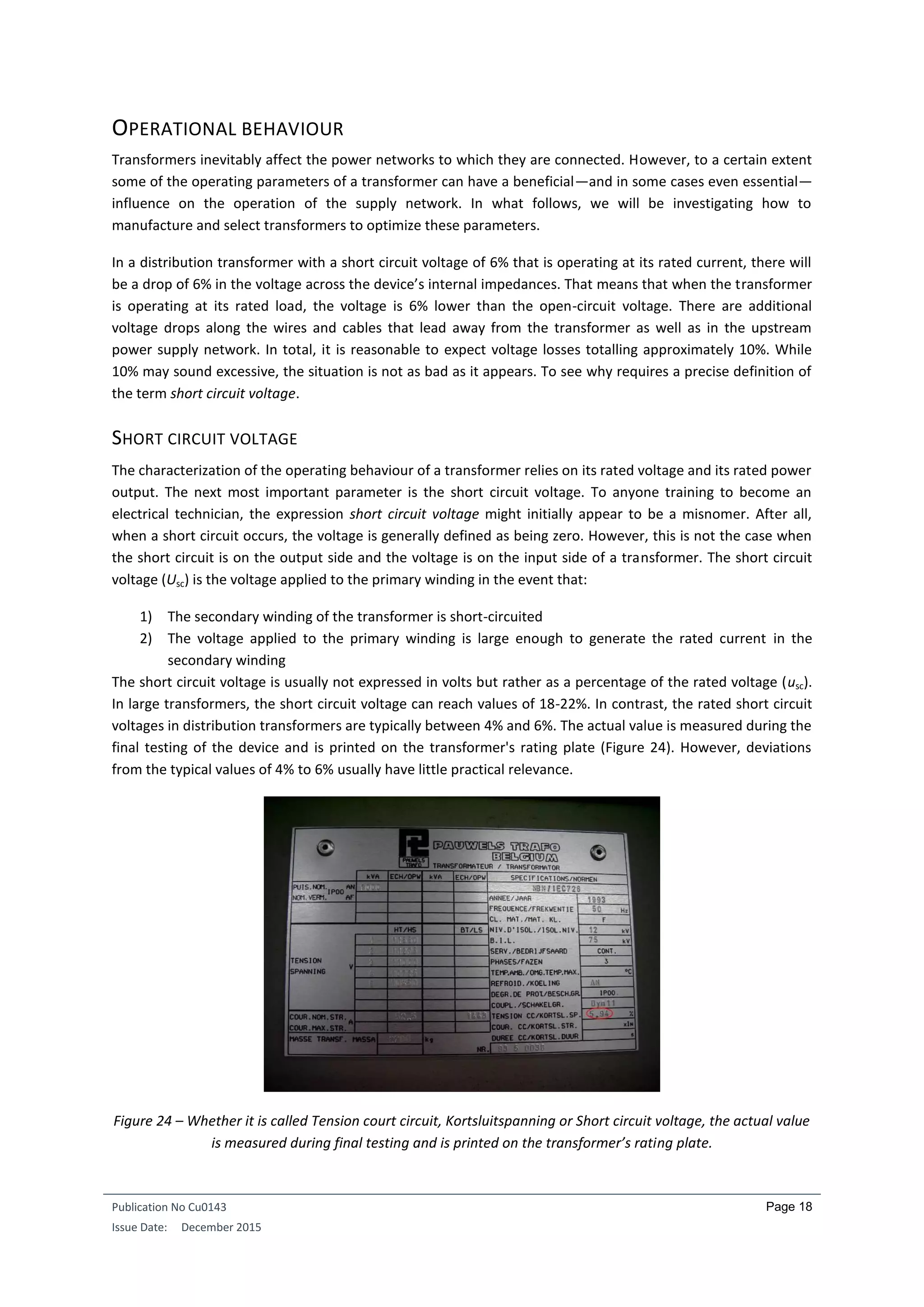 Publication No Cu0143
Issue Date: December 2015
Page 18
OPERATIONAL BEHAVIOUR
Transformers inevitably affect the power networks to which they are connected. However, to a certain extent
some of the operating parameters of a transformer can have a beneficial—and in some cases even essential—
influence on the operation of the supply network. In what follows, we will be investigating how to
manufacture and select transformers to optimize these parameters.
In a distribution transformer with a short circuit voltage of 6% that is operating at its rated current, there will
be a drop of 6% in the voltage across the device’s internal impedances. That means that when the transformer
is operating at its rated load, the voltage is 6% lower than the open-circuit voltage. There are additional
voltage drops along the wires and cables that lead away from the transformer as well as in the upstream
power supply network. In total, it is reasonable to expect voltage losses totalling approximately 10%. While
10% may sound excessive, the situation is not as bad as it appears. To see why requires a precise definition of
the term short circuit voltage.
SHORT CIRCUIT VOLTAGE
The characterization of the operating behaviour of a transformer relies on its rated voltage and its rated power
output. The next most important parameter is the short circuit voltage. To anyone training to become an
electrical technician, the expression short circuit voltage might initially appear to be a misnomer. After all,
when a short circuit occurs, the voltage is generally defined as being zero. However, this is not the case when
the short circuit is on the output side and the voltage is on the input side of a transformer. The short circuit
voltage (Usc) is the voltage applied to the primary winding in the event that:
1) The secondary winding of the transformer is short-circuited
2) The voltage applied to the primary winding is large enough to generate the rated current in the
secondary winding
The short circuit voltage is usually not expressed in volts but rather as a percentage of the rated voltage (usc).
In large transformers, the short circuit voltage can reach values of 18-22%. In contrast, the rated short circuit
voltages in distribution transformers are typically between 4% and 6%. The actual value is measured during the
final testing of the device and is printed on the transformer's rating plate (Figure 24). However, deviations
from the typical values of 4% to 6% usually have little practical relevance.
Figure 24 – Whether it is called Tension court circuit, Kortsluitspanning or Short circuit voltage, the actual value
is measured during final testing and is printed on the transformer’s rating plate.
 