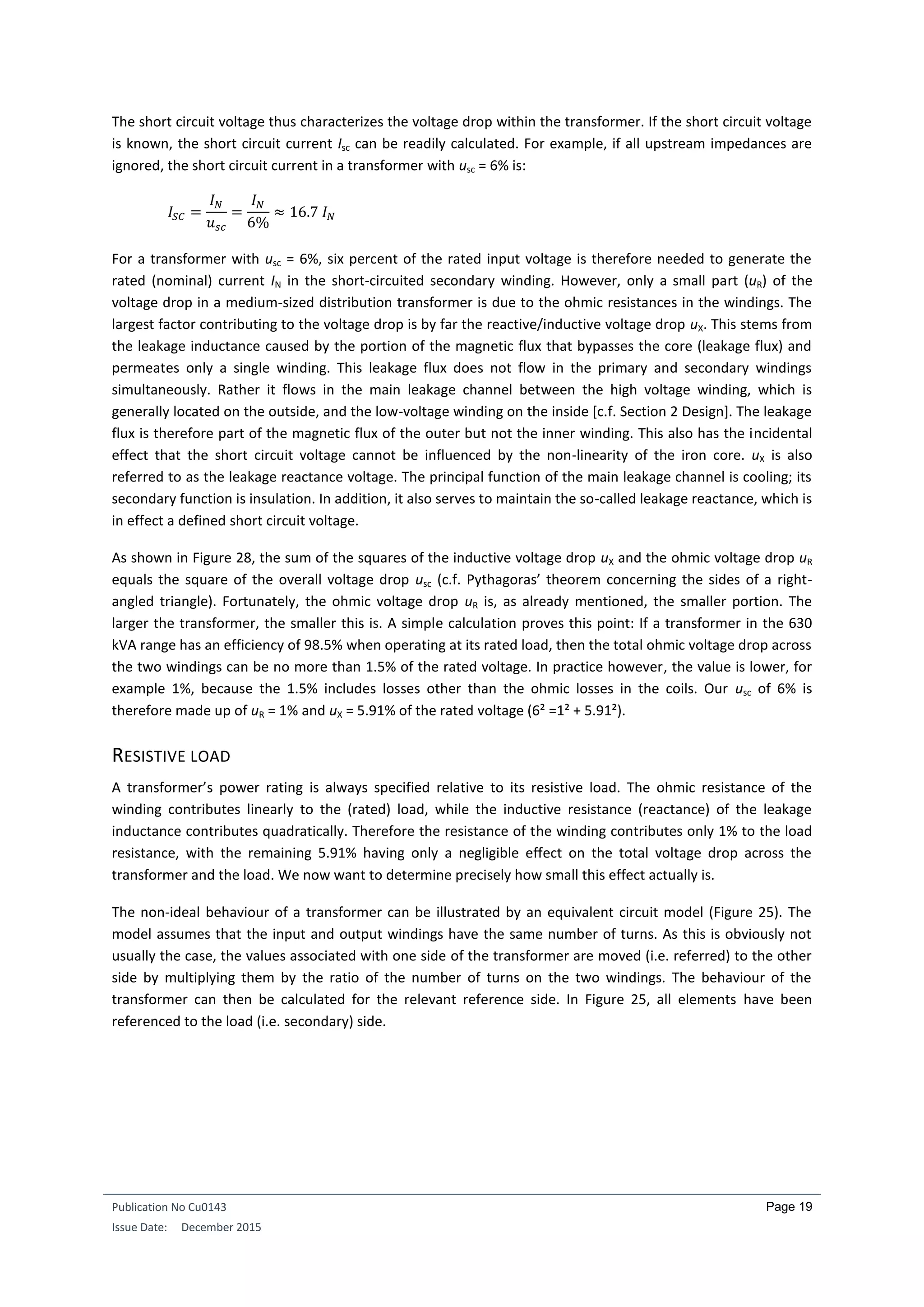 Publication No Cu0143
Issue Date: December 2015
Page 19
The short circuit voltage thus characterizes the voltage drop within the transformer. If the short circuit voltage
is known, the short circuit current Isc can be readily calculated. For example, if all upstream impedances are
ignored, the short circuit current in a transformer with usc = 6% is:
𝐼𝑆𝐶 =
𝐼 𝑁
𝑢 𝑠𝑐
=
𝐼 𝑁
6%
≈ 16.7 𝐼 𝑁
For a transformer with usc = 6%, six percent of the rated input voltage is therefore needed to generate the
rated (nominal) current IN in the short-circuited secondary winding. However, only a small part (uR) of the
voltage drop in a medium-sized distribution transformer is due to the ohmic resistances in the windings. The
largest factor contributing to the voltage drop is by far the reactive/inductive voltage drop uX. This stems from
the leakage inductance caused by the portion of the magnetic flux that bypasses the core (leakage flux) and
permeates only a single winding. This leakage flux does not flow in the primary and secondary windings
simultaneously. Rather it flows in the main leakage channel between the high voltage winding, which is
generally located on the outside, and the low-voltage winding on the inside [c.f. Section 2 Design]. The leakage
flux is therefore part of the magnetic flux of the outer but not the inner winding. This also has the incidental
effect that the short circuit voltage cannot be influenced by the non-linearity of the iron core. uX is also
referred to as the leakage reactance voltage. The principal function of the main leakage channel is cooling; its
secondary function is insulation. In addition, it also serves to maintain the so-called leakage reactance, which is
in effect a defined short circuit voltage.
As shown in Figure 28, the sum of the squares of the inductive voltage drop uX and the ohmic voltage drop uR
equals the square of the overall voltage drop usc (c.f. Pythagoras’ theorem concerning the sides of a right-
angled triangle). Fortunately, the ohmic voltage drop uR is, as already mentioned, the smaller portion. The
larger the transformer, the smaller this is. A simple calculation proves this point: If a transformer in the 630
kVA range has an efficiency of 98.5% when operating at its rated load, then the total ohmic voltage drop across
the two windings can be no more than 1.5% of the rated voltage. In practice however, the value is lower, for
example 1%, because the 1.5% includes losses other than the ohmic losses in the coils. Our usc of 6% is
therefore made up of uR = 1% and uX = 5.91% of the rated voltage (6² =1² + 5.91²).
RESISTIVE LOAD
A transformer’s power rating is always specified relative to its resistive load. The ohmic resistance of the
winding contributes linearly to the (rated) load, while the inductive resistance (reactance) of the leakage
inductance contributes quadratically. Therefore the resistance of the winding contributes only 1% to the load
resistance, with the remaining 5.91% having only a negligible effect on the total voltage drop across the
transformer and the load. We now want to determine precisely how small this effect actually is.
The non-ideal behaviour of a transformer can be illustrated by an equivalent circuit model (Figure 25). The
model assumes that the input and output windings have the same number of turns. As this is obviously not
usually the case, the values associated with one side of the transformer are moved (i.e. referred) to the other
side by multiplying them by the ratio of the number of turns on the two windings. The behaviour of the
transformer can then be calculated for the relevant reference side. In Figure 25, all elements have been
referenced to the load (i.e. secondary) side.
 